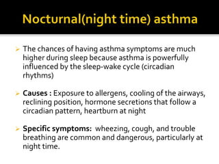  The chances of having asthma symptoms are much
higher during sleep because asthma is powerfully
influenced by the sleep-wake cycle (circadian
rhythms)
 Causes : Exposure to allergens, cooling of the airways,
reclining position, hormone secretions that follow a
circadian pattern, heartburn at night
 Specific symptoms: wheezing, cough, and trouble
breathing are common and dangerous, particularly at
night time.
 