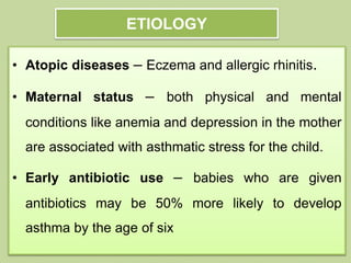 ETIOLOGY
• Atopic diseases – Eczema and allergic rhinitis.
• Maternal status – both physical and mental
conditions like anemia and depression in the mother
are associated with asthmatic stress for the child.
• Early antibiotic use – babies who are given
antibiotics may be 50% more likely to develop
asthma by the age of six
 