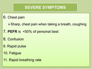 SEVERE SYMPTOMS
6. Chest pain
Sharp, chest pain when taking a breath, coughing
7. PEFR is <50% of personal best
8. Confusion
9. Rapid pulse
10. Fatigue
11. Rapid breathing rate
 