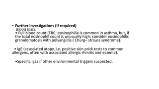 • Further investigations (if required)
Blood tests:
• Full blood count (FBC; eosinophilia is common in asthma, but, if
the total eosinophil count is unusually high, consider eosinophilic
granulomatosis with polyangiitis ( Churg– strauss syndrome).
• IgE (associated atopy, i.e. positive skin prick tests to common
allergens, often with associated allergic rhinitis and eczema).
•Specific IgEs if other environmental triggers suspected.
 