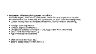 • Important differential diagnoses in asthma
Consider especially if unusual features in the history, or poor correlation
between objective measures and symptoms, or poor treatment response:
• Upper airway obstruction (breathlessness, noisy, stridous breathing,
• Foreign body aspiration
• tumour, especially tracheal
• Congestive cardiac failure (CCF) (young patient with a murmur)
• Vocal cord dysfunction (VCD)
• hyperventilation syndrome
• Bronchiolitis (see % p. 183)
• gastro-oesophageal reflex disease.
 