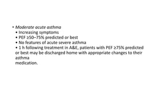 • Moderate acute asthma
• Increasing symptoms
• PEF ≥50–75% predicted or best
• No features of acute severe asthma
• 1 h following treatment in A&E, patients with PEF ≥75% predicted
or best may be discharged home with appropriate changes to their
asthma
medication.
 