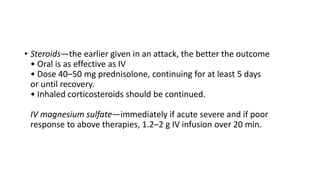 • Steroids—the earlier given in an attack, the better the outcome
• Oral is as effective as IV
• Dose 40–50 mg prednisolone, continuing for at least 5 days
or until recovery.
• Inhaled corticosteroids should be continued.
IV magnesium sulfate—immediately if acute severe and if poor
response to above therapies, 1.2–2 g IV infusion over 20 min.
 