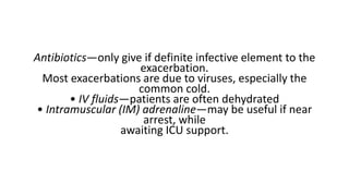 Antibiotics—only give if definite infective element to the
exacerbation.
Most exacerbations are due to viruses, especially the
common cold.
• IV fluids—patients are often dehydrated
• Intramuscular (IM) adrenaline—may be useful if near
arrest, while
awaiting ICU support.
 