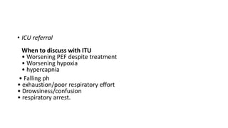 • ICU referral
When to discuss with ITU
• Worsening PEF despite treatment
• Worsening hypoxia
• hypercapnia
• Falling ph
• exhaustion/poor respiratory effort
• Drowsiness/confusion
• respiratory arrest.
 