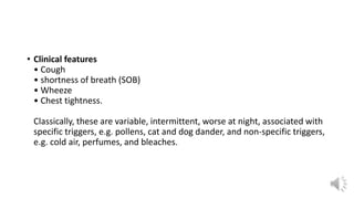 • Clinical features
• Cough
• shortness of breath (SOB)
• Wheeze
• Chest tightness.
Classically, these are variable, intermittent, worse at night, associated with
specific triggers, e.g. pollens, cat and dog dander, and non-specific triggers,
e.g. cold air, perfumes, and bleaches.
 