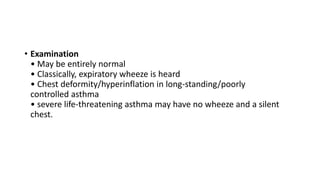 • Examination
• May be entirely normal
• Classically, expiratory wheeze is heard
• Chest deformity/hyperinflation in long-standing/poorly
controlled asthma
• severe life-threatening asthma may have no wheeze and a silent
chest.
 
