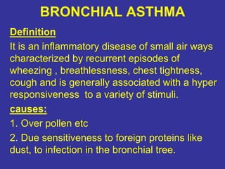 BRONCHIAL ASTHMA
Definition
It is an inflammatory disease of small air ways
characterized by recurrent episodes of
wheezing , breathlessness, chest tightness,
cough and is generally associated with a hyper
responsiveness to a variety of stimuli.
causes:
1. Over pollen etc
2. Due sensitiveness to foreign proteins like
dust, to infection in the bronchial tree.
 