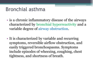 Bronchial asthma
• is a chronic inflammatory disease of the airways
characterized by bronchial hyperreactivity and a
variable degree of airway obstruction.
• It is characterized by variable and recurring
symptoms, reversible airflow obstruction, and
easily triggered bronchospasms. Symptoms
include episodes of wheezing, coughing, chest
tightness, and shortness of breath.
 