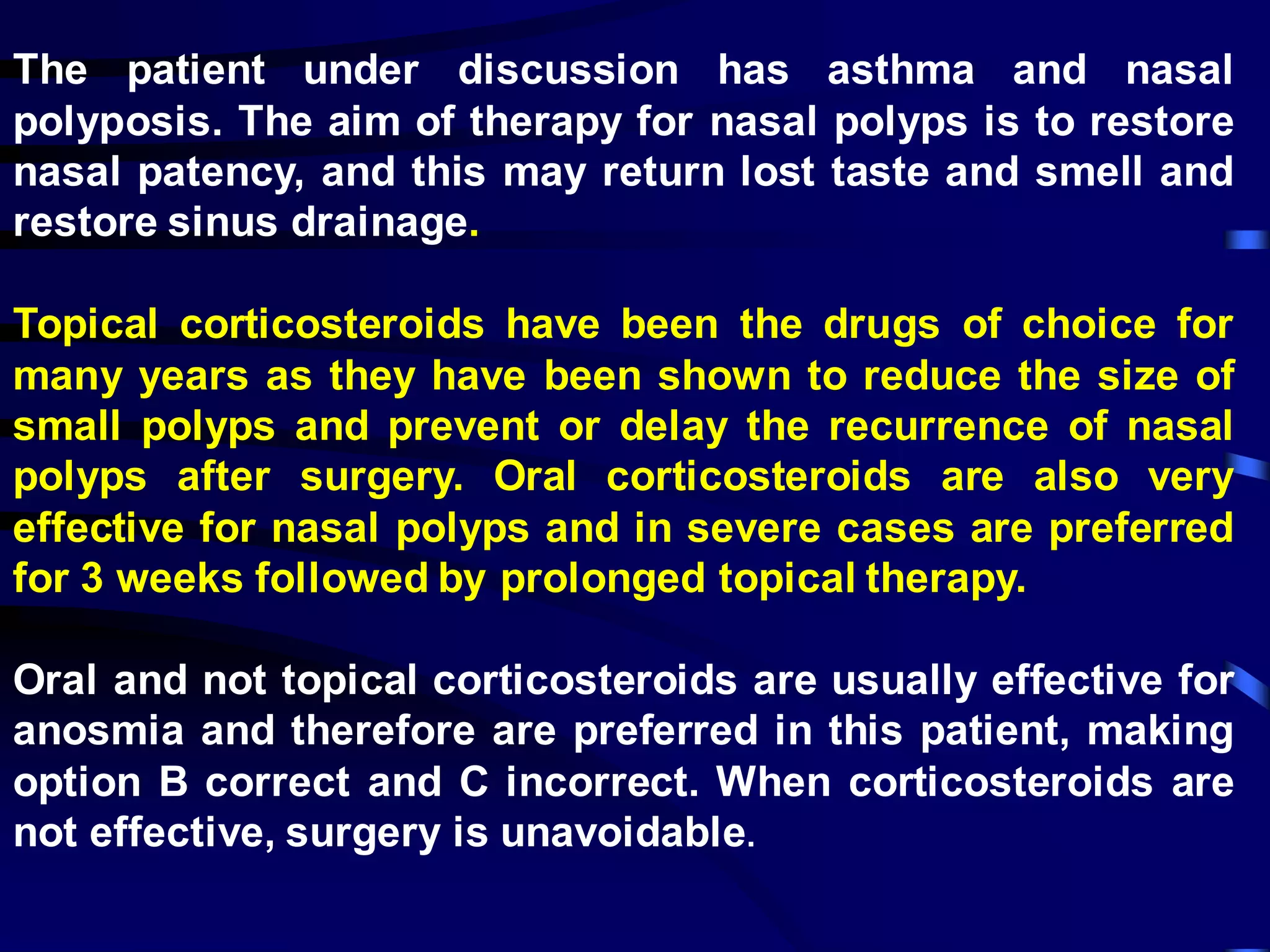 The patient under discussion has asthma and nasal
polyposis. The aim of therapy for nasal polyps is to restore
nasal patency, and this may return lost taste and smell and
restore sinus drainage.
Topical corticosteroids have been the drugs of choice for
many years as they have been shown to reduce the size of
small polyps and prevent or delay the recurrence of nasal
polyps after surgery. Oral corticosteroids are also very
effective for nasal polyps and in severe cases are preferred
for 3 weeks followed by prolonged topical therapy.
Oral and not topical corticosteroids are usually effective for
anosmia and therefore are preferred in this patient, making
option B correct and C incorrect. When corticosteroids are
not effective, surgery is unavoidable.
 