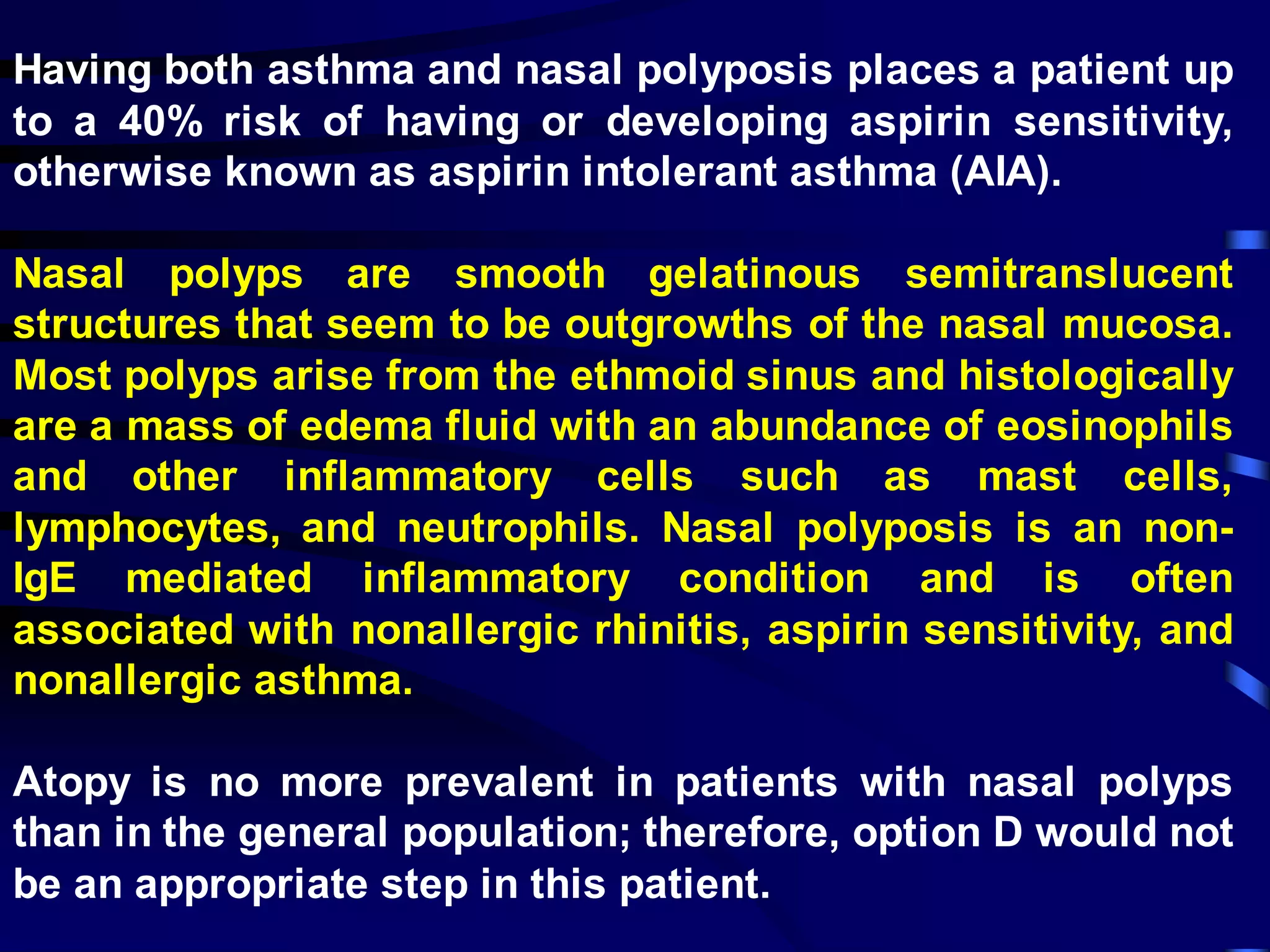 Having both asthma and nasal polyposis places a patient up
to a 40% risk of having or developing aspirin sensitivity,
otherwise known as aspirin intolerant asthma (AIA).
Nasal polyps are smooth gelatinous semitranslucent
structures that seem to be outgrowths of the nasal mucosa.
Most polyps arise from the ethmoid sinus and histologically
are a mass of edema fluid with an abundance of eosinophils
and other inflammatory cells such as mast cells,
lymphocytes, and neutrophils. Nasal polyposis is an non-
IgE mediated inflammatory condition and is often
associated with nonallergic rhinitis, aspirin sensitivity, and
nonallergic asthma.
Atopy is no more prevalent in patients with nasal polyps
than in the general population; therefore, option D would not
be an appropriate step in this patient.
 
