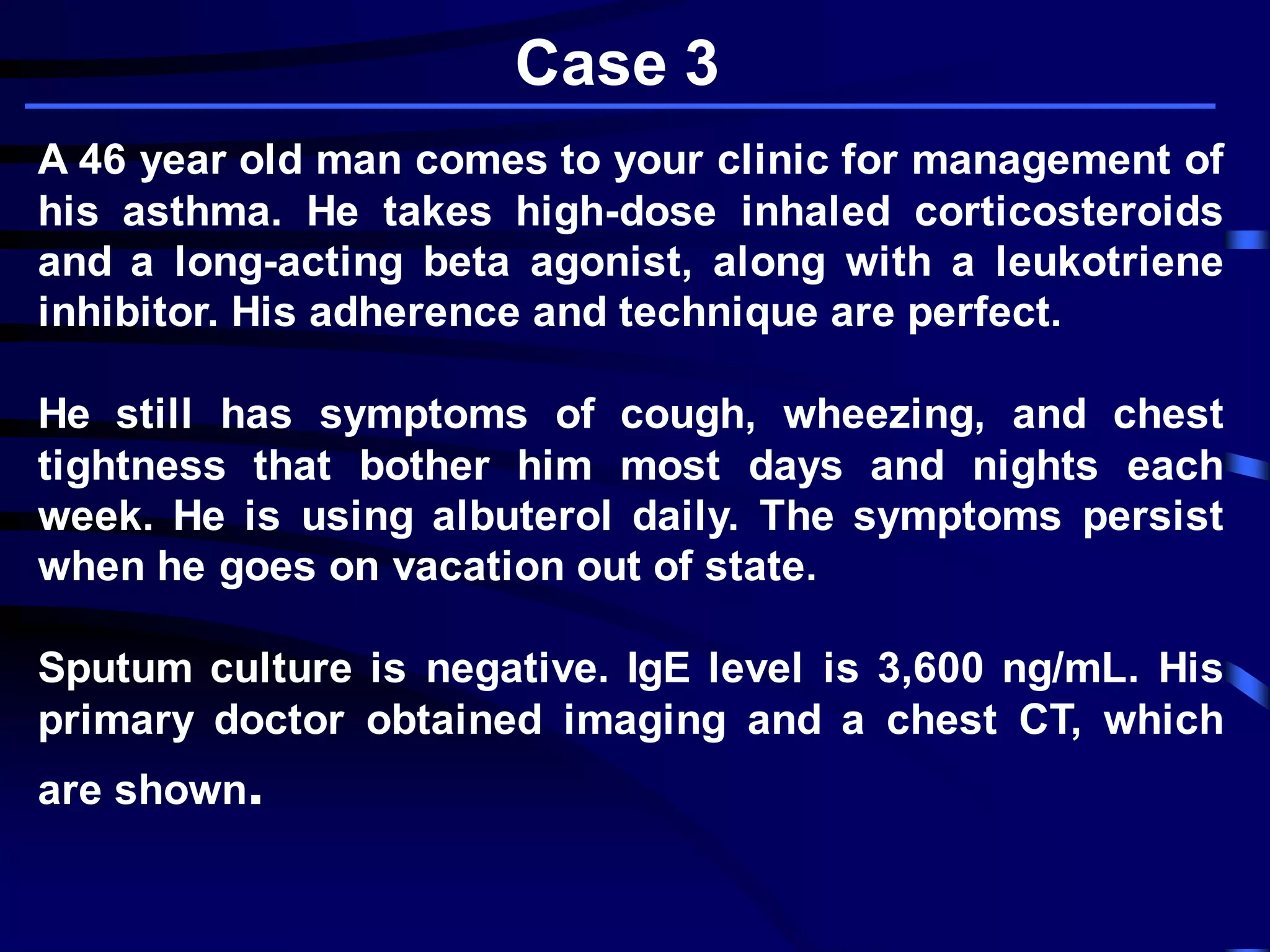 A 46 year old man comes to your clinic for management of
his asthma. He takes high-dose inhaled corticosteroids
and a long-acting beta agonist, along with a leukotriene
inhibitor. His adherence and technique are perfect.
He still has symptoms of cough, wheezing, and chest
tightness that bother him most days and nights each
week. He is using albuterol daily. The symptoms persist
when he goes on vacation out of state.
Sputum culture is negative. IgE level is 3,600 ng/mL. His
primary doctor obtained imaging and a chest CT, which
are shown.
Case 3
 