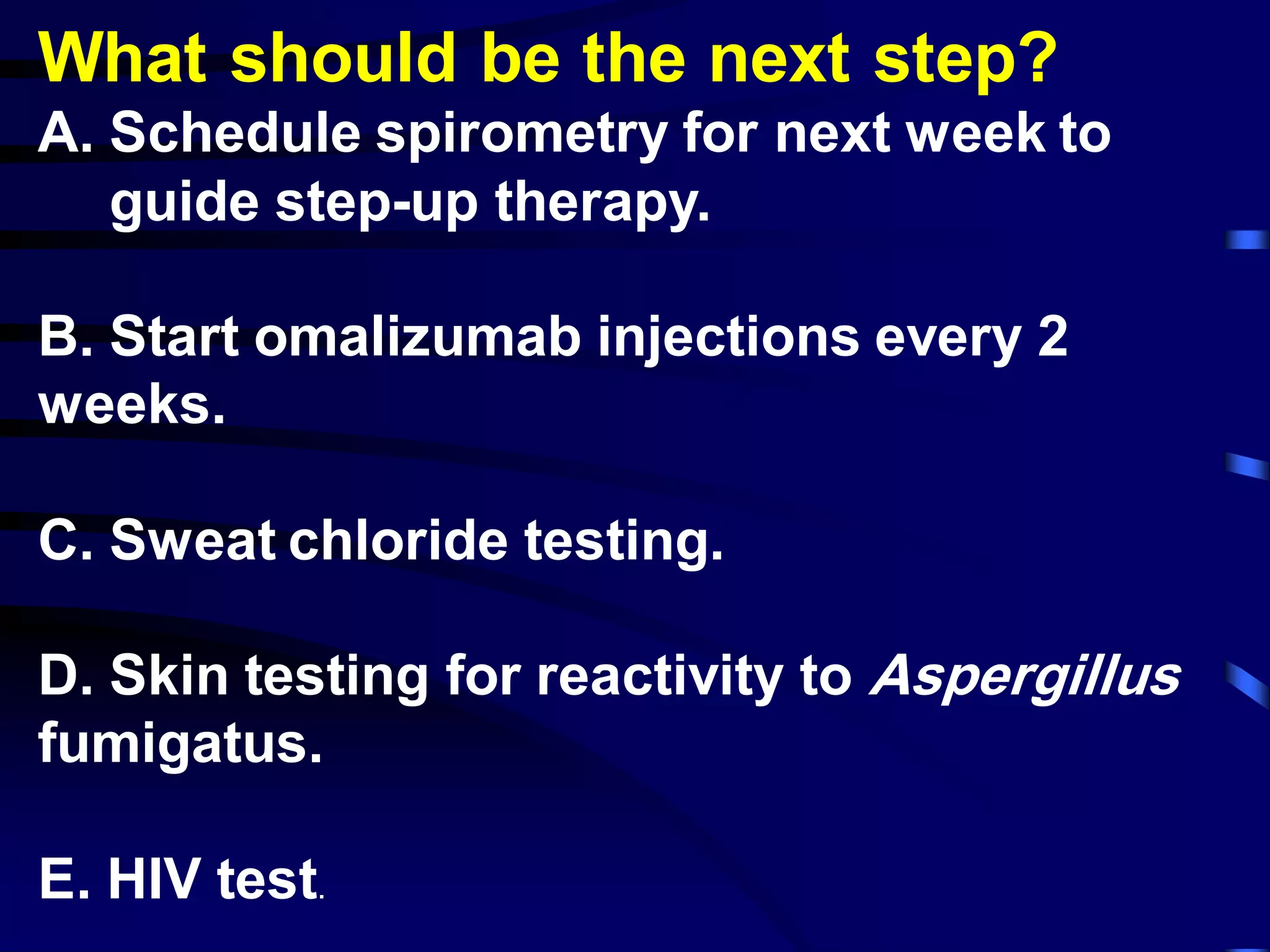 What should be the next step?
A. Schedule spirometry for next week to
guide step-up therapy.
B. Start omalizumab injections every 2
weeks.
C. Sweat chloride testing.
D. Skin testing for reactivity to Aspergillus
fumigatus.
E. HIV test.
 