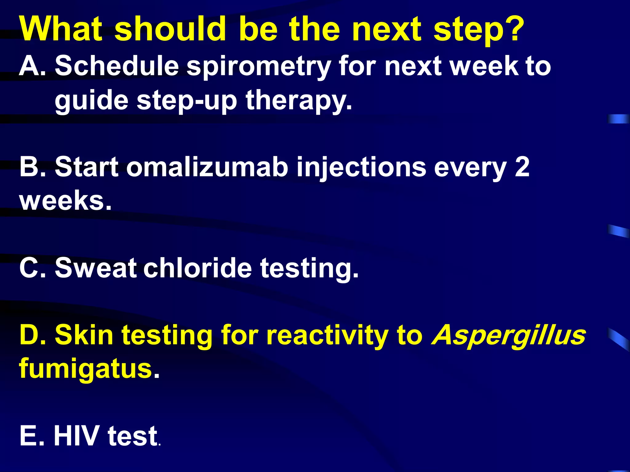 What should be the next step?
A. Schedule spirometry for next week to
guide step-up therapy.
B. Start omalizumab injections every 2
weeks.
C. Sweat chloride testing.
D. Skin testing for reactivity to Aspergillus
fumigatus.
E. HIV test.
 