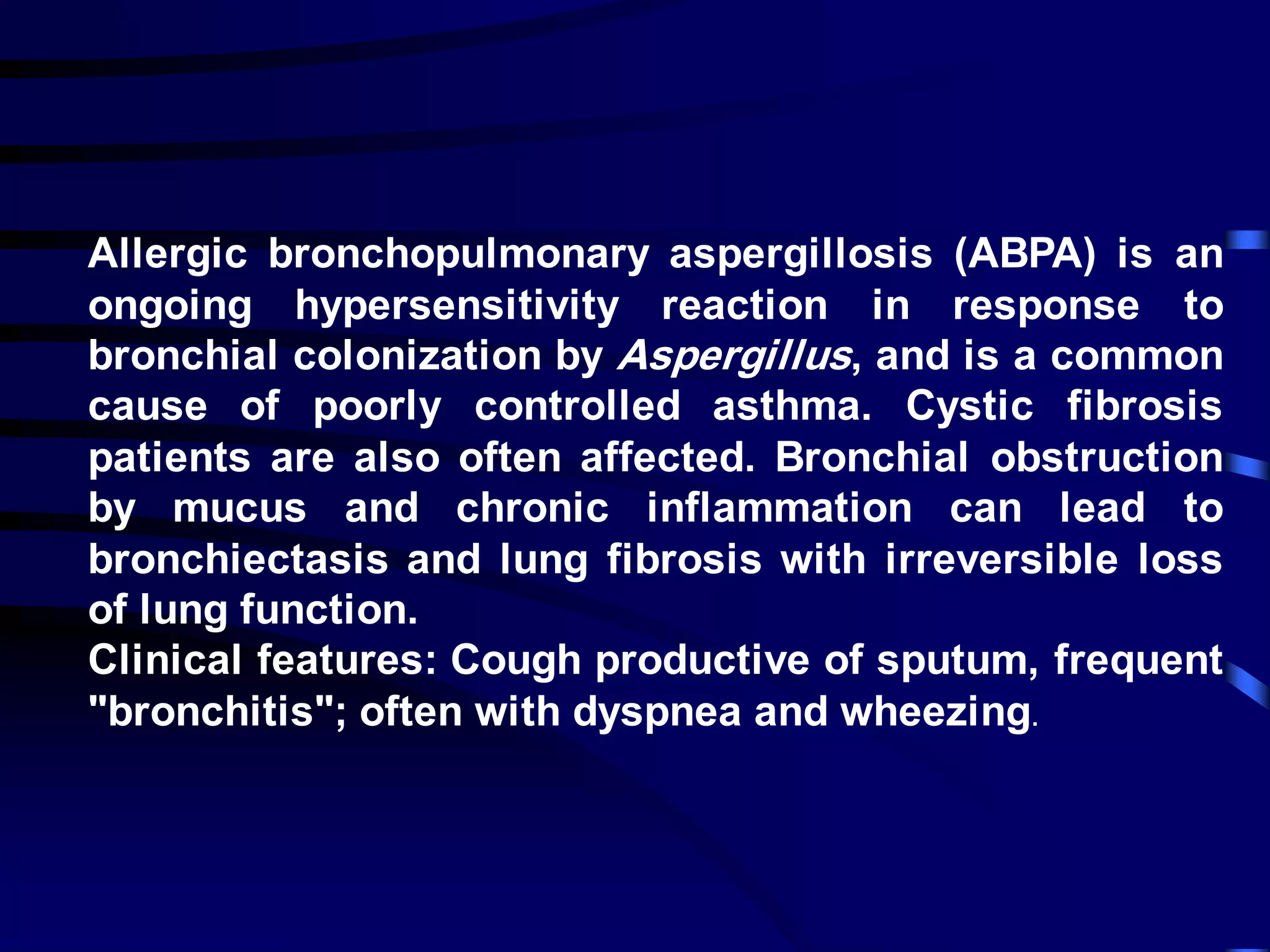 Allergic bronchopulmonary aspergillosis (ABPA) is an
ongoing hypersensitivity reaction in response to
bronchial colonization by Aspergillus, and is a common
cause of poorly controlled asthma. Cystic fibrosis
patients are also often affected. Bronchial obstruction
by mucus and chronic inflammation can lead to
bronchiectasis and lung fibrosis with irreversible loss
of lung function.
Clinical features: Cough productive of sputum, frequent
"bronchitis"; often with dyspnea and wheezing.
 