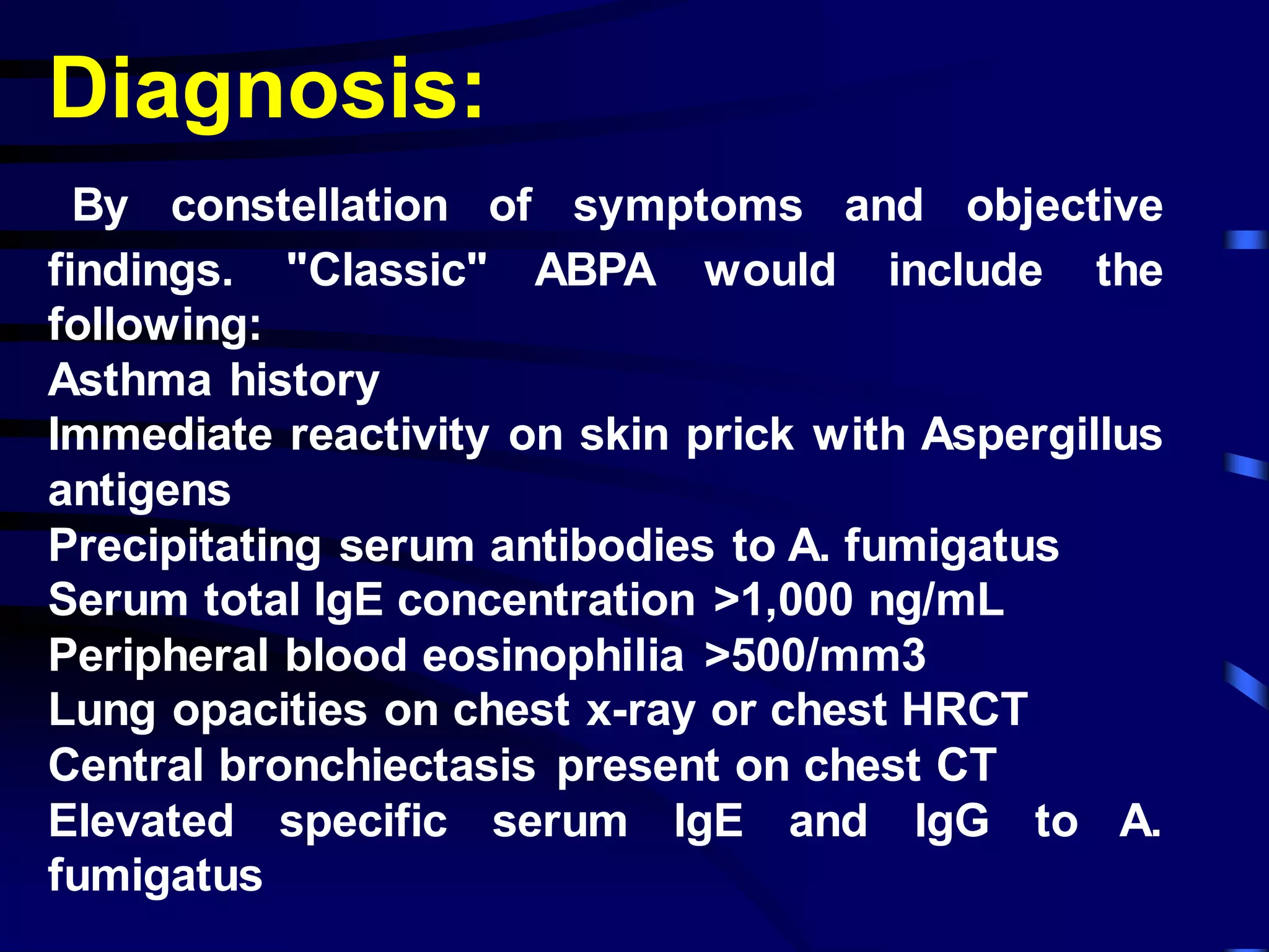 Diagnosis:
By constellation of symptoms and objective
findings. "Classic" ABPA would include the
following:
Asthma history
Immediate reactivity on skin prick with Aspergillus
antigens
Precipitating serum antibodies to A. fumigatus
Serum total IgE concentration >1,000 ng/mL
Peripheral blood eosinophilia >500/mm3
Lung opacities on chest x-ray or chest HRCT
Central bronchiectasis present on chest CT
Elevated specific serum IgE and IgG to A.
fumigatus
 