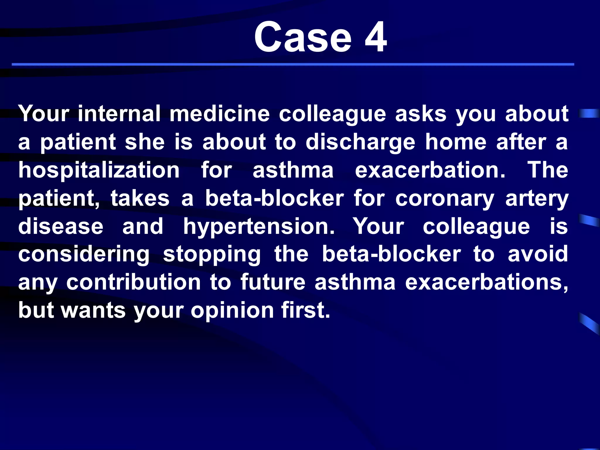 Case 4
Your internal medicine colleague asks you about
a patient she is about to discharge home after a
hospitalization for asthma exacerbation. The
patient, takes a beta-blocker for coronary artery
disease and hypertension. Your colleague is
considering stopping the beta-blocker to avoid
any contribution to future asthma exacerbations,
but wants your opinion first.
 