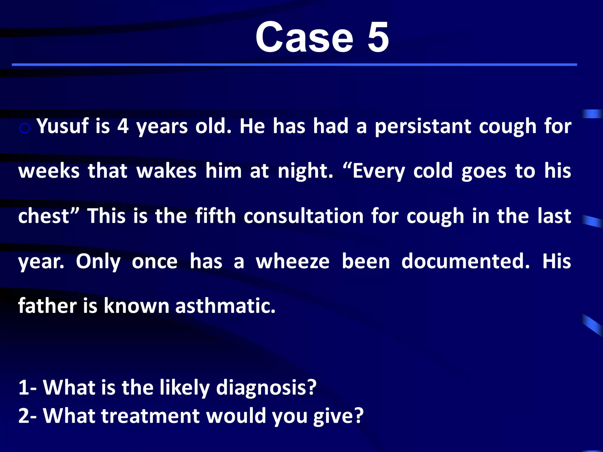 Case 5
o Yusuf is 4 years old. He has had a persistant cough for
weeks that wakes him at night. “Every cold goes to his
chest” This is the fifth consultation for cough in the last
year. Only once has a wheeze been documented. His
father is known asthmatic.
1- What is the likely diagnosis?
2- What treatment would you give?
 