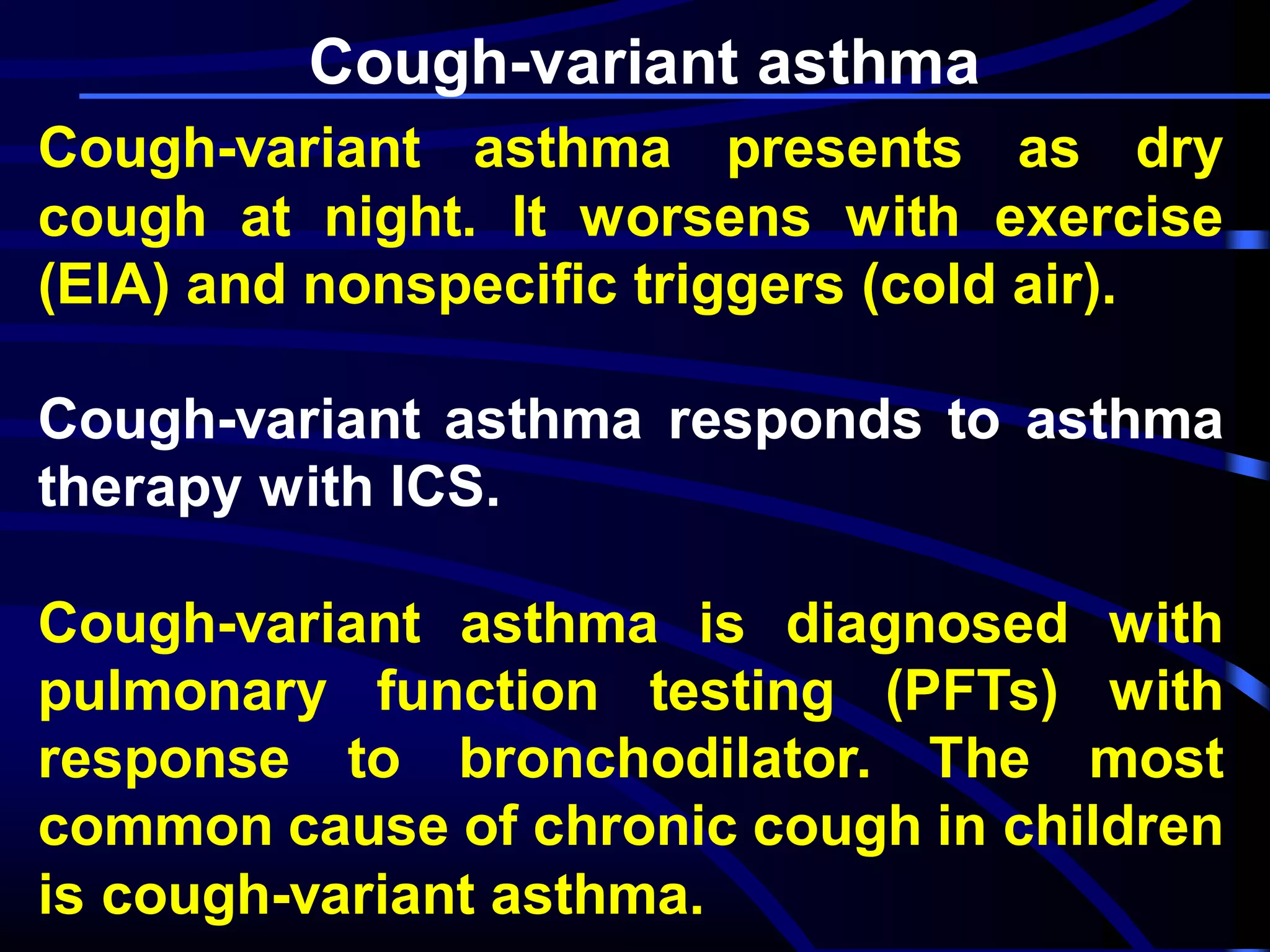 Cough-variant asthma
Cough-variant asthma presents as dry
cough at night. It worsens with exercise
(EIA) and nonspecific triggers (cold air).
Cough-variant asthma responds to asthma
therapy with ICS.
Cough-variant asthma is diagnosed with
pulmonary function testing (PFTs) with
response to bronchodilator. The most
common cause of chronic cough in children
is cough-variant asthma.
 