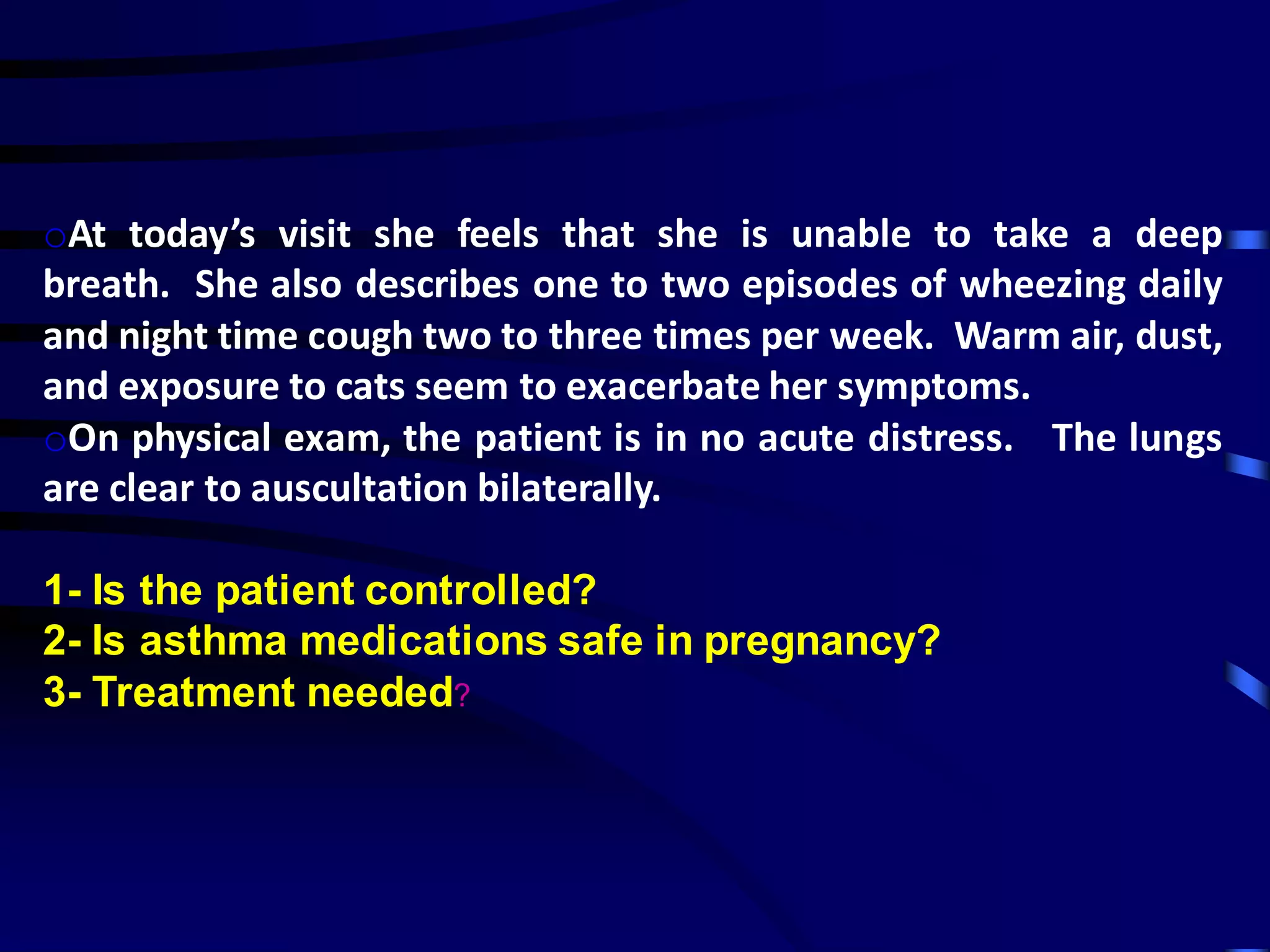 oAt today’s visit she feels that she is unable to take a deep
breath. She also describes one to two episodes of wheezing daily
and night time cough two to three times per week. Warm air, dust,
and exposure to cats seem to exacerbate her symptoms.
oOn physical exam, the patient is in no acute distress. The lungs
are clear to auscultation bilaterally.
1- Is the patient controlled?
2- Is asthma medications safe in pregnancy?
3- Treatment needed?
 