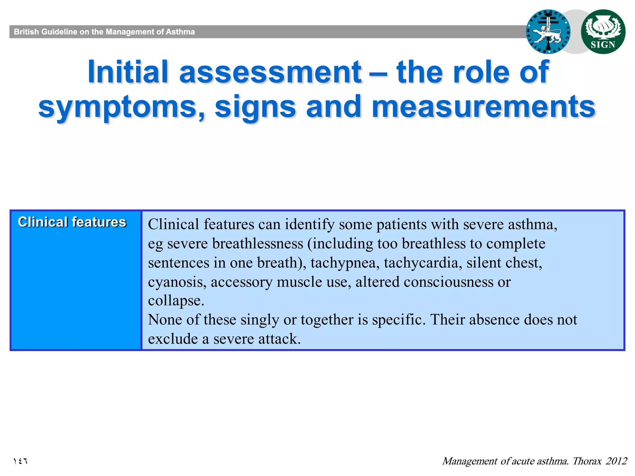 146
Initial assessment – the role of
symptoms, signs and measurements
Management of acute asthma. Thorax 2012
Clinical features Clinical features can identify some patients with severe asthma,
eg severe breathlessness (including too breathless to complete
sentences in one breath), tachypnea, tachycardia, silent chest,
cyanosis, accessory muscle use, altered consciousness or
collapse.
None of these singly or together is specific. Their absence does not
exclude a severe attack.
 