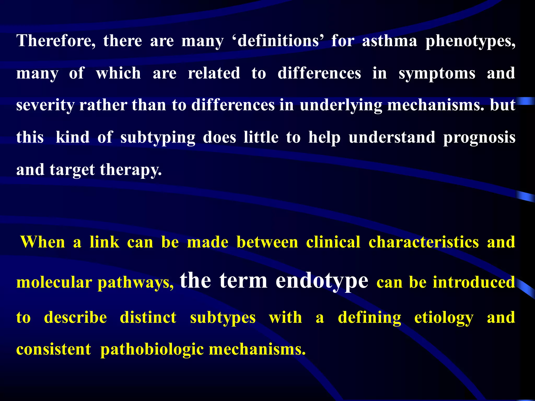 Therefore, there are many ‘definitions’ for asthma phenotypes,
many of which are related to differences in symptoms and
severity rather than to differences in underlying mechanisms. but
this kind of subtyping does little to help understand prognosis
and target therapy.
When a link can be made between clinical characteristics and
molecular pathways, the term endotype can be introduced
to describe distinct subtypes with a defining etiology and
consistent pathobiologic mechanisms.
 
