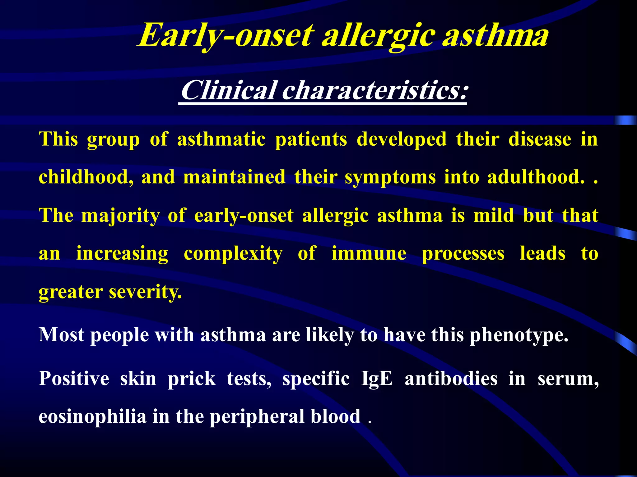 Early-onset allergic asthma
Clinical characteristics:
This group of asthmatic patients developed their disease in
childhood, and maintained their symptoms into adulthood. .
The majority of early-onset allergic asthma is mild but that
an increasing complexity of immune processes leads to
greater severity.
Most people with asthma are likely to have this phenotype.
Positive skin prick tests, specific IgE antibodies in serum,
eosinophilia in the peripheral blood .
 