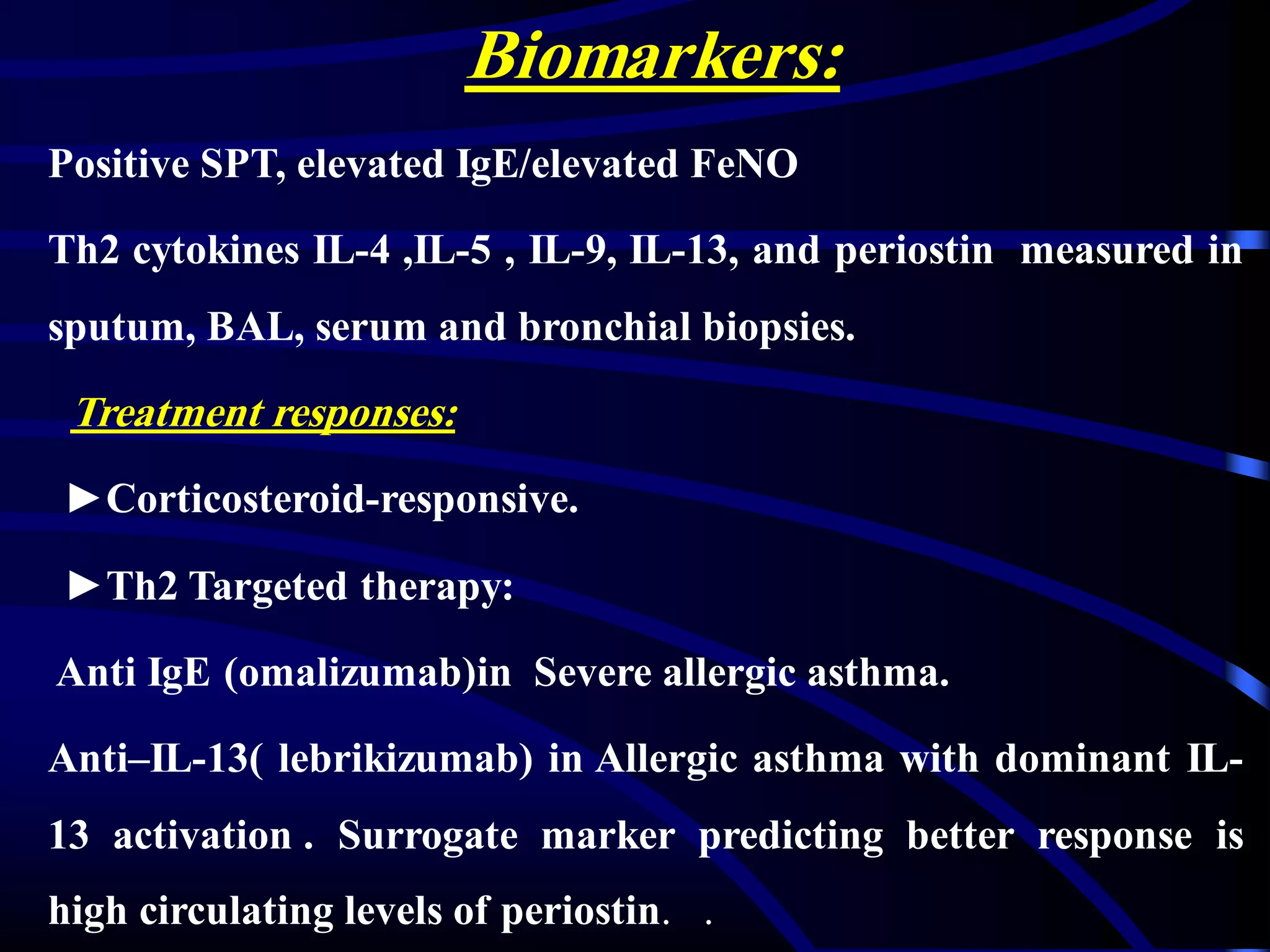 Biomarkers:
Positive SPT, elevated IgE/elevated FeNO
Th2 cytokines IL-4 ,IL-5 , IL-9, IL-13, and periostin measured in
sputum, BAL, serum and bronchial biopsies.
Treatment responses:
►Corticosteroid-responsive.
►Th2 Targeted therapy:
Anti IgE (omalizumab)in Severe allergic asthma.
Anti–IL-13( lebrikizumab) in Allergic asthma with dominant IL-
13 activation . Surrogate marker predicting better response is
high circulating levels of periostin. .
 