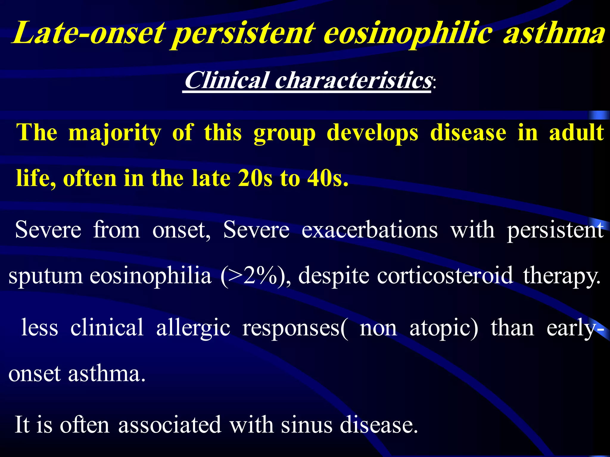 Late-onset persistent eosinophilic asthma
Clinical characteristics:
The majority of this group develops disease in adult
life, often in the late 20s to 40s.
Severe from onset, Severe exacerbations with persistent
sputum eosinophilia (>2%), despite corticosteroid therapy.
less clinical allergic responses( non atopic) than early-
onset asthma.
It is often associated with sinus disease.
 