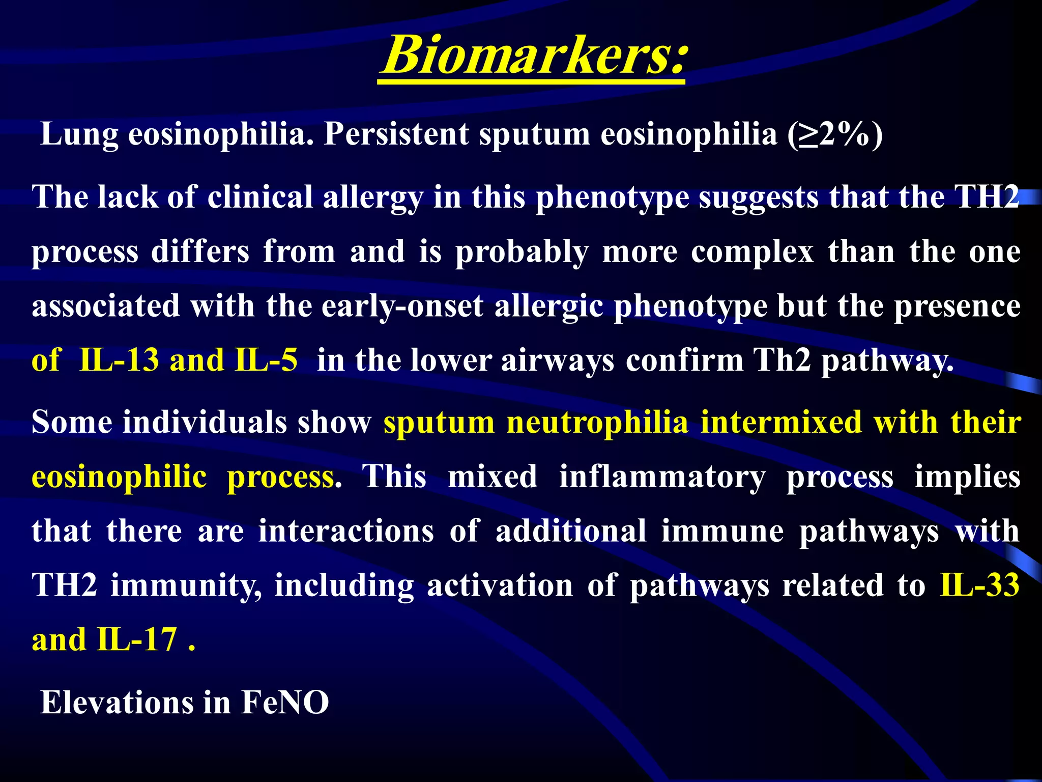 Biomarkers:
Lung eosinophilia. Persistent sputum eosinophilia (≥2%)
The lack of clinical allergy in this phenotype suggests that the TH2
process differs from and is probably more complex than the one
associated with the early-onset allergic phenotype but the presence
of IL-13 and IL-5 in the lower airways confirm Th2 pathway.
Some individuals show sputum neutrophilia intermixed with their
eosinophilic process. This mixed inflammatory process implies
that there are interactions of additional immune pathways with
TH2 immunity, including activation of pathways related to IL-33
and IL-17 .
Elevations in FeNO
 
