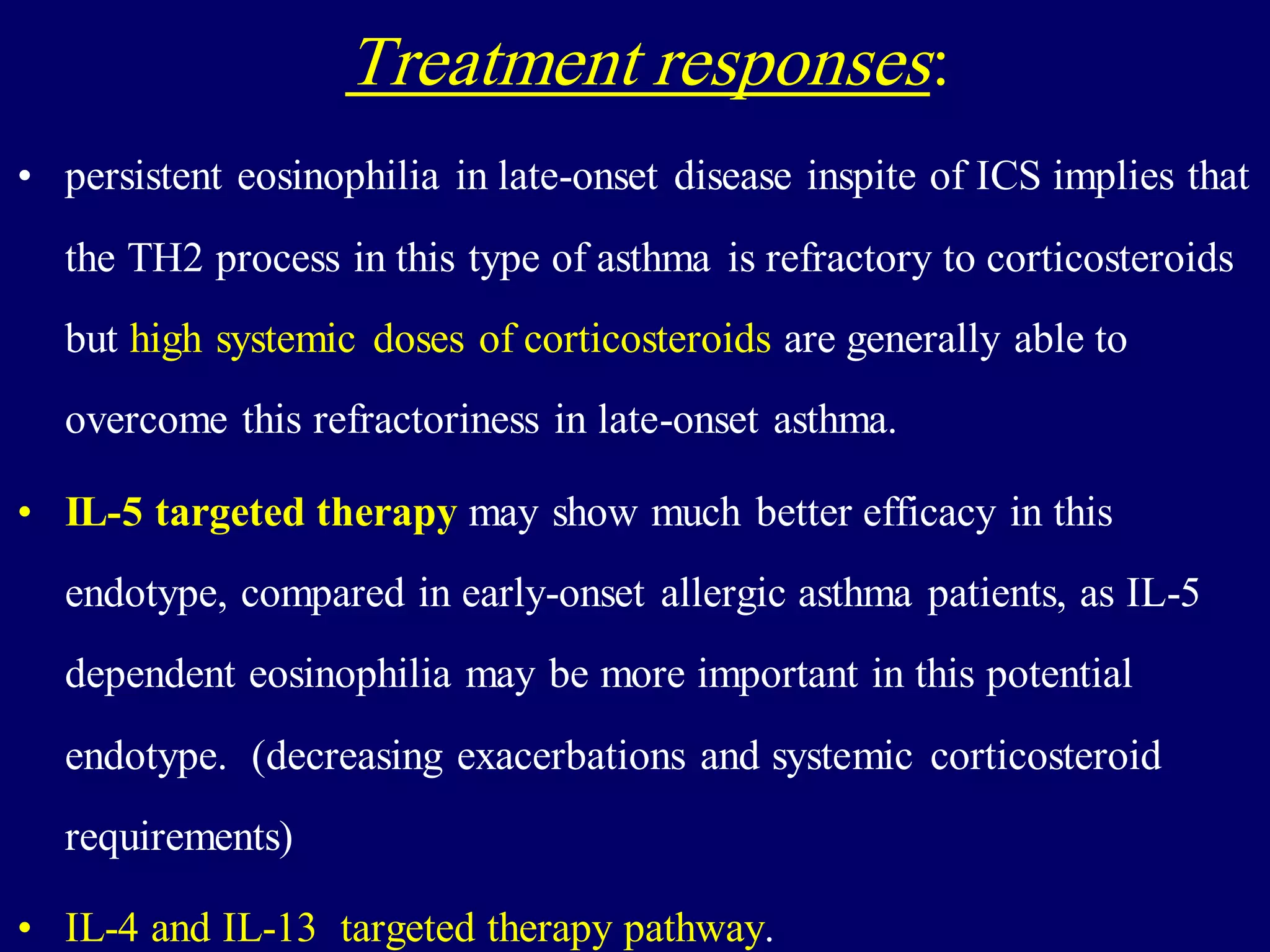 Treatment responses:
• persistent eosinophilia in late-onset disease inspite of ICS implies that
the TH2 process in this type of asthma is refractory to corticosteroids
but high systemic doses of corticosteroids are generally able to
overcome this refractoriness in late-onset asthma.
• IL-5 targeted therapy may show much better efficacy in this
endotype, compared in early-onset allergic asthma patients, as IL-5
dependent eosinophilia may be more important in this potential
endotype. (decreasing exacerbations and systemic corticosteroid
requirements)
• IL-4 and IL-13 targeted therapy pathway.
 