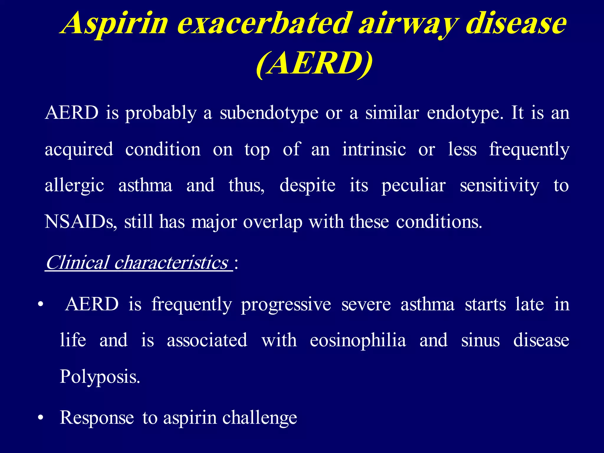 AERD is probably a subendotype or a similar endotype. It is an
acquired condition on top of an intrinsic or less frequently
allergic asthma and thus, despite its peculiar sensitivity to
NSAIDs, still has major overlap with these conditions.
Clinical characteristics :
• AERD is frequently progressive severe asthma starts late in
life and is associated with eosinophilia and sinus disease
Polyposis.
• Response to aspirin challenge
Aspirin exacerbated airway disease
(AERD)
 