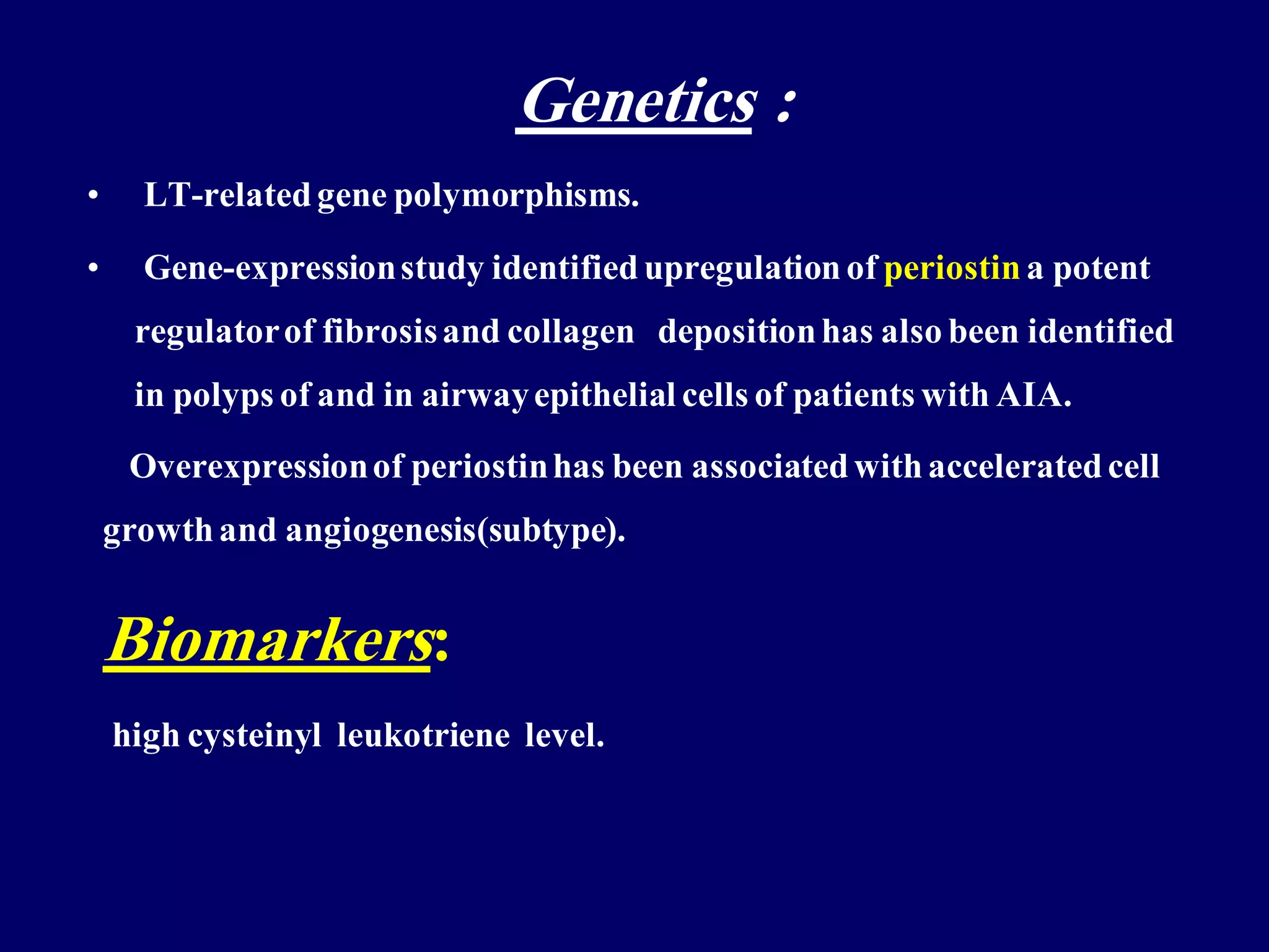 Genetics :
• LT-relatedgene polymorphisms.
• Gene-expressionstudy identified upregulation of periostin a potent
regulatorof fibrosisand collagen depositionhas also been identified
in polyps of and in airwayepithelial cells of patients with AIA.
Overexpressionof periostinhas been associatedwithacceleratedcell
growthand angiogenesis(subtype).
Biomarkers:
high cysteinyl leukotriene level.
 