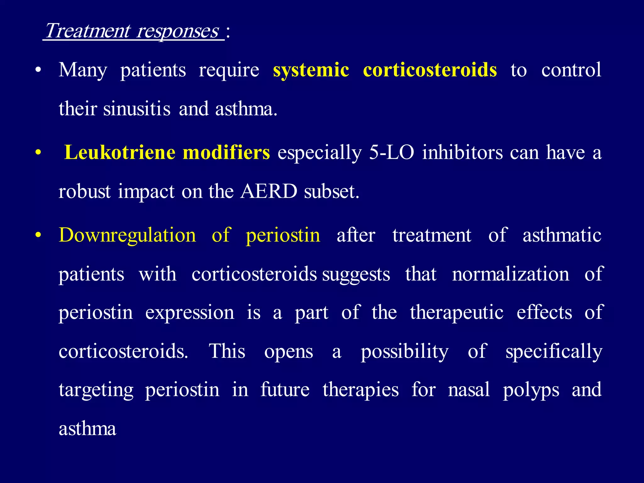 Treatment responses :
• Many patients require systemic corticosteroids to control
their sinusitis and asthma.
• Leukotriene modifiers especially 5-LO inhibitors can have a
robust impact on the AERD subset.
• Downregulation of periostin after treatment of asthmatic
patients with corticosteroids suggests that normalization of
periostin expression is a part of the therapeutic effects of
corticosteroids. This opens a possibility of specifically
targeting periostin in future therapies for nasal polyps and
asthma
 