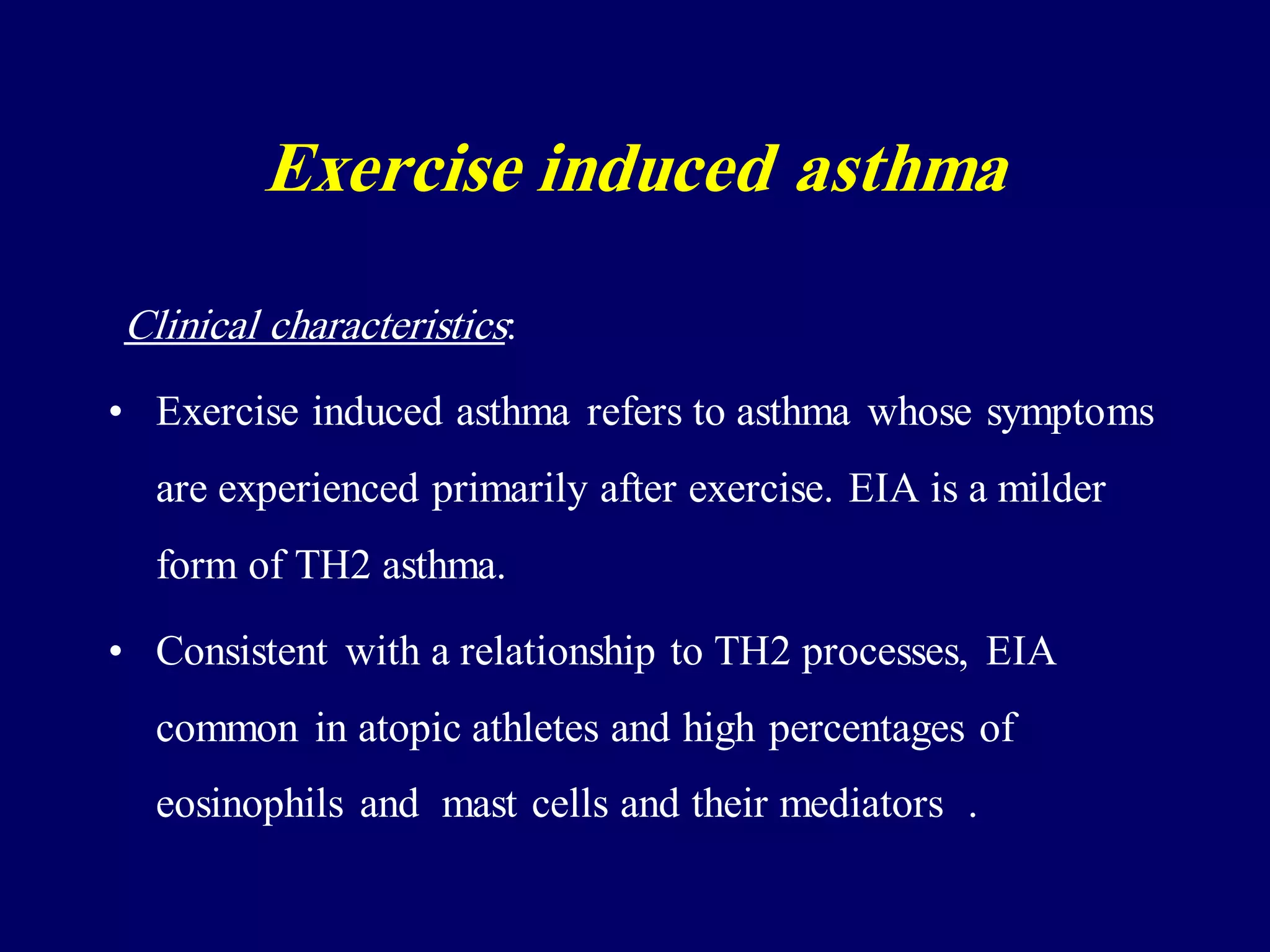 Clinical characteristics:
• Exercise induced asthma refers to asthma whose symptoms
are experienced primarily after exercise. EIA is a milder
form of TH2 asthma.
• Consistent with a relationship to TH2 processes, EIA
common in atopic athletes and high percentages of
eosinophils and mast cells and their mediators .
Exercise induced asthma
 