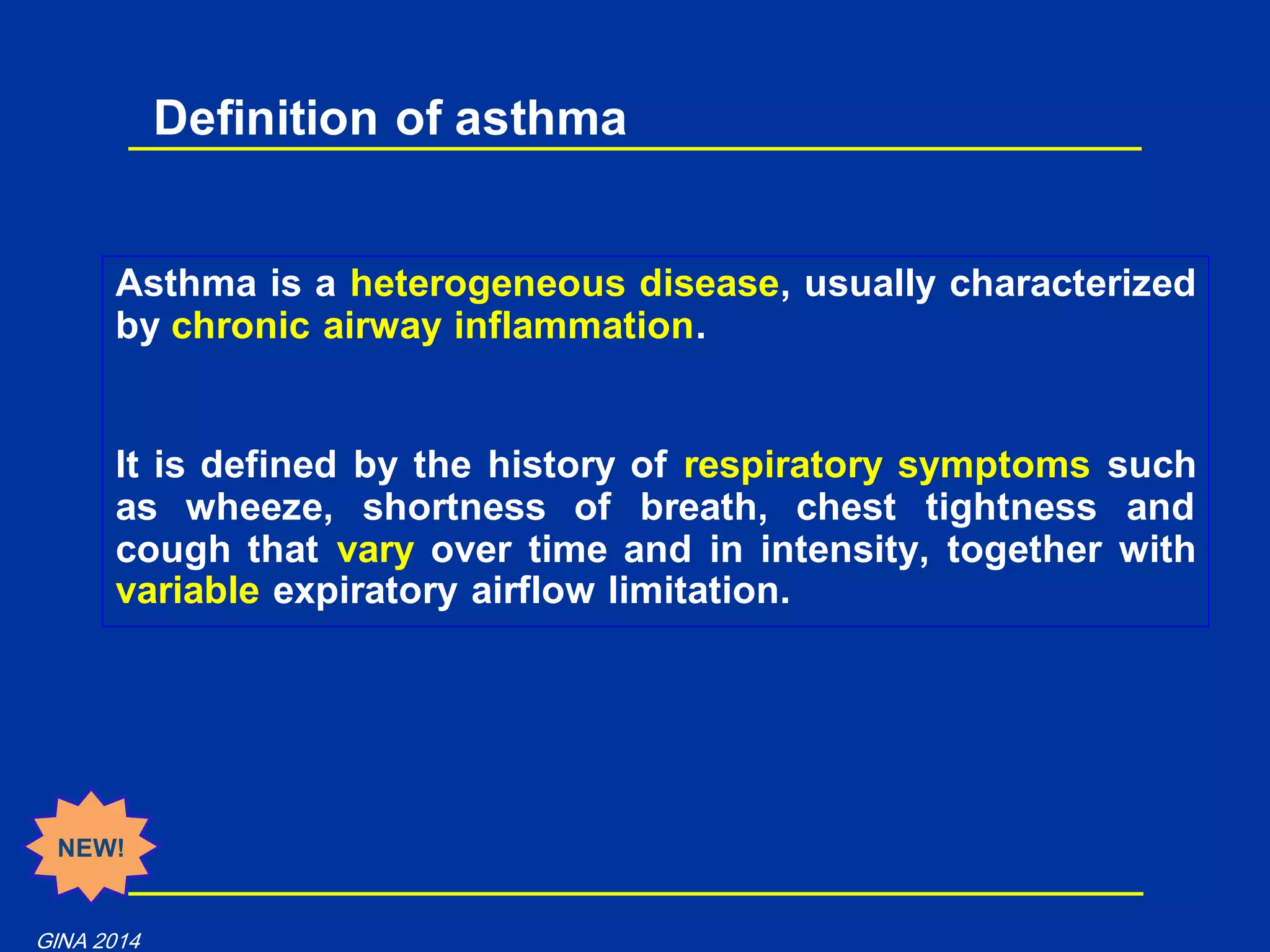 Asthma is a heterogeneous disease, usually characterized
by chronic airway inflammation.
It is defined by the history of respiratory symptoms such
as wheeze, shortness of breath, chest tightness and
cough that vary over time and in intensity, together with
variable expiratory airflow limitation.
Definition of asthma
NEW!
GINA 2014
 