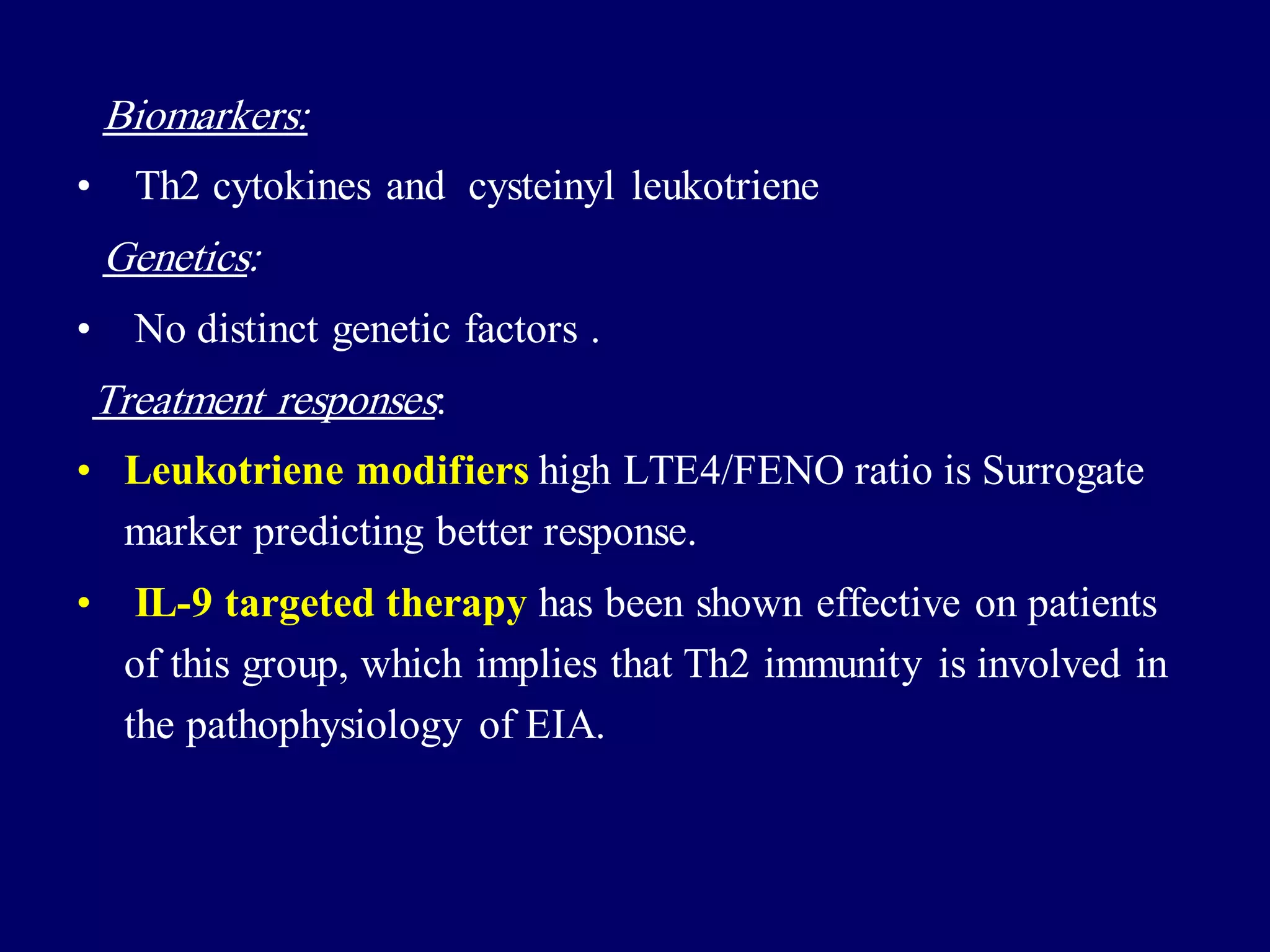 Biomarkers:
• Th2 cytokines and cysteinyl leukotriene
Genetics:
• No distinct genetic factors .
Treatment responses:
• Leukotriene modifiers high LTE4/FENO ratio is Surrogate
marker predicting better response.
• IL-9 targeted therapy has been shown effective on patients
of this group, which implies that Th2 immunity is involved in
the pathophysiology of EIA.
 