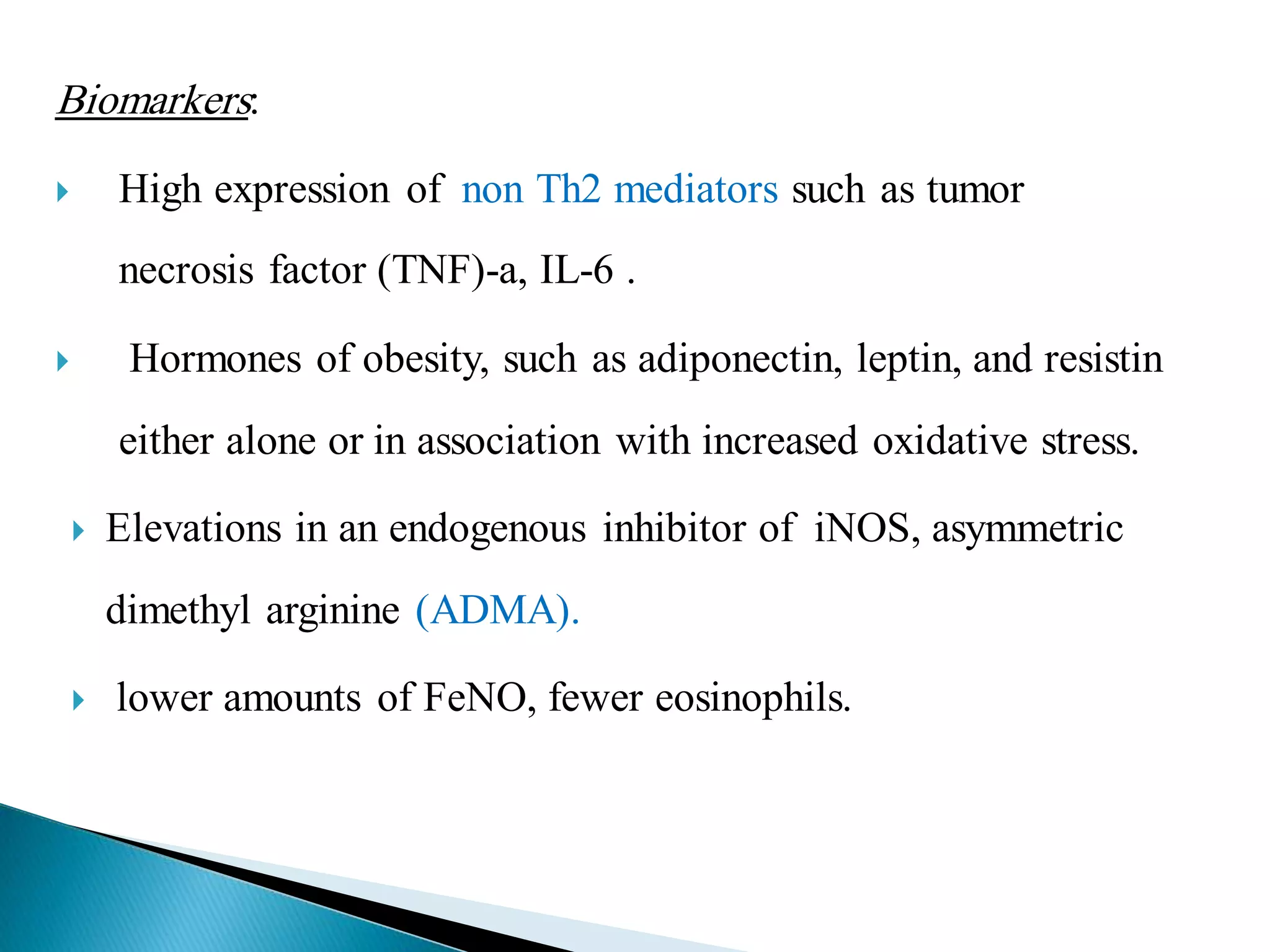 Biomarkers:
 High expression of non Th2 mediators such as tumor
necrosis factor (TNF)-a, IL-6 .
 Hormones of obesity, such as adiponectin, leptin, and resistin
either alone or in association with increased oxidative stress.
 Elevations in an endogenous inhibitor of iNOS, asymmetric
dimethyl arginine (ADMA).
 lower amounts of FeNO, fewer eosinophils.
 
