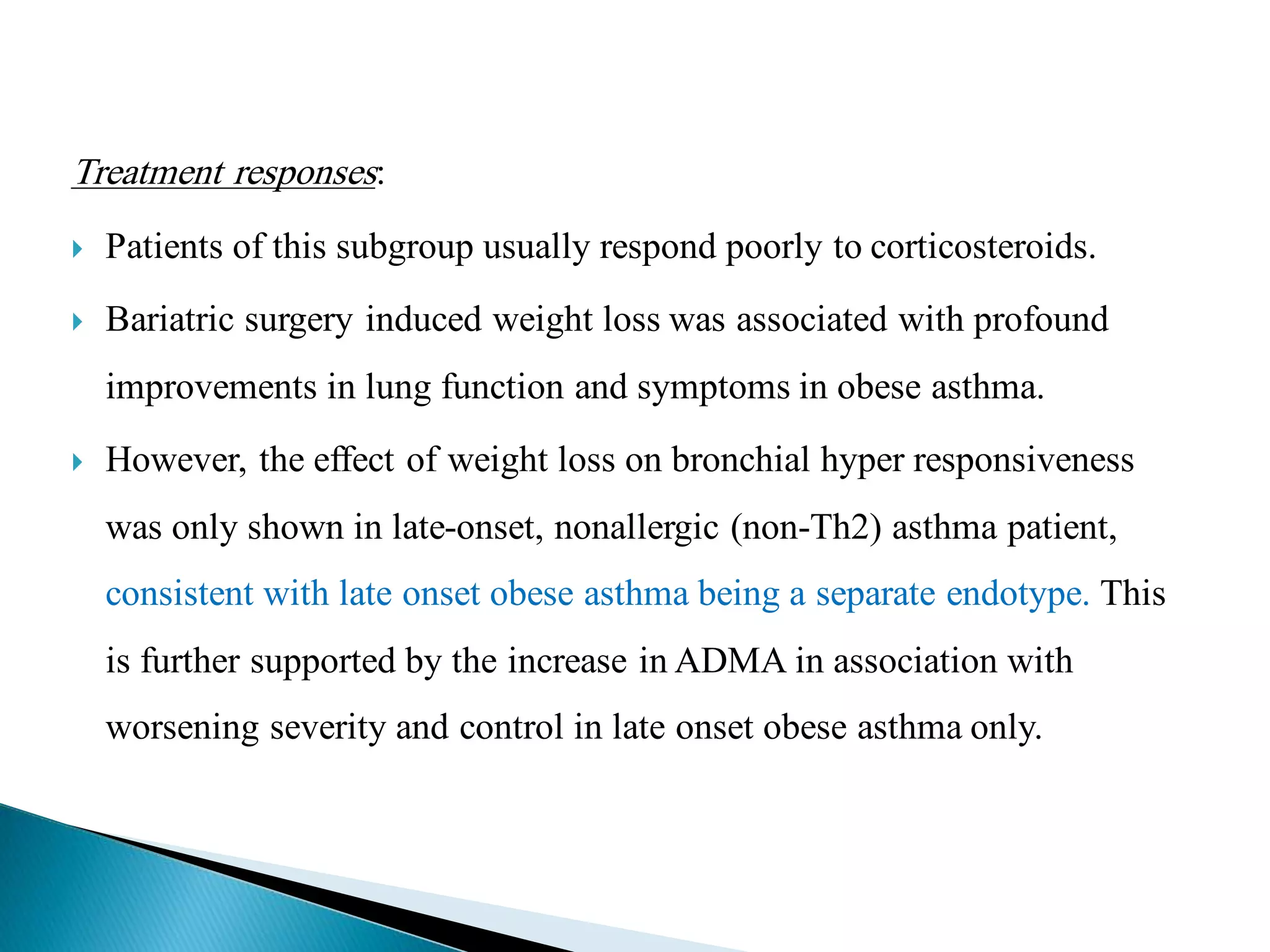 Treatment responses:
 Patients of this subgroup usually respond poorly to corticosteroids.
 Bariatric surgery induced weight loss was associated with profound
improvements in lung function and symptoms in obese asthma.
 However, the effect of weight loss on bronchial hyper responsiveness
was only shown in late-onset, nonallergic (non-Th2) asthma patient,
consistent with late onset obese asthma being a separate endotype. This
is further supported by the increase in ADMA in association with
worsening severity and control in late onset obese asthma only.
 