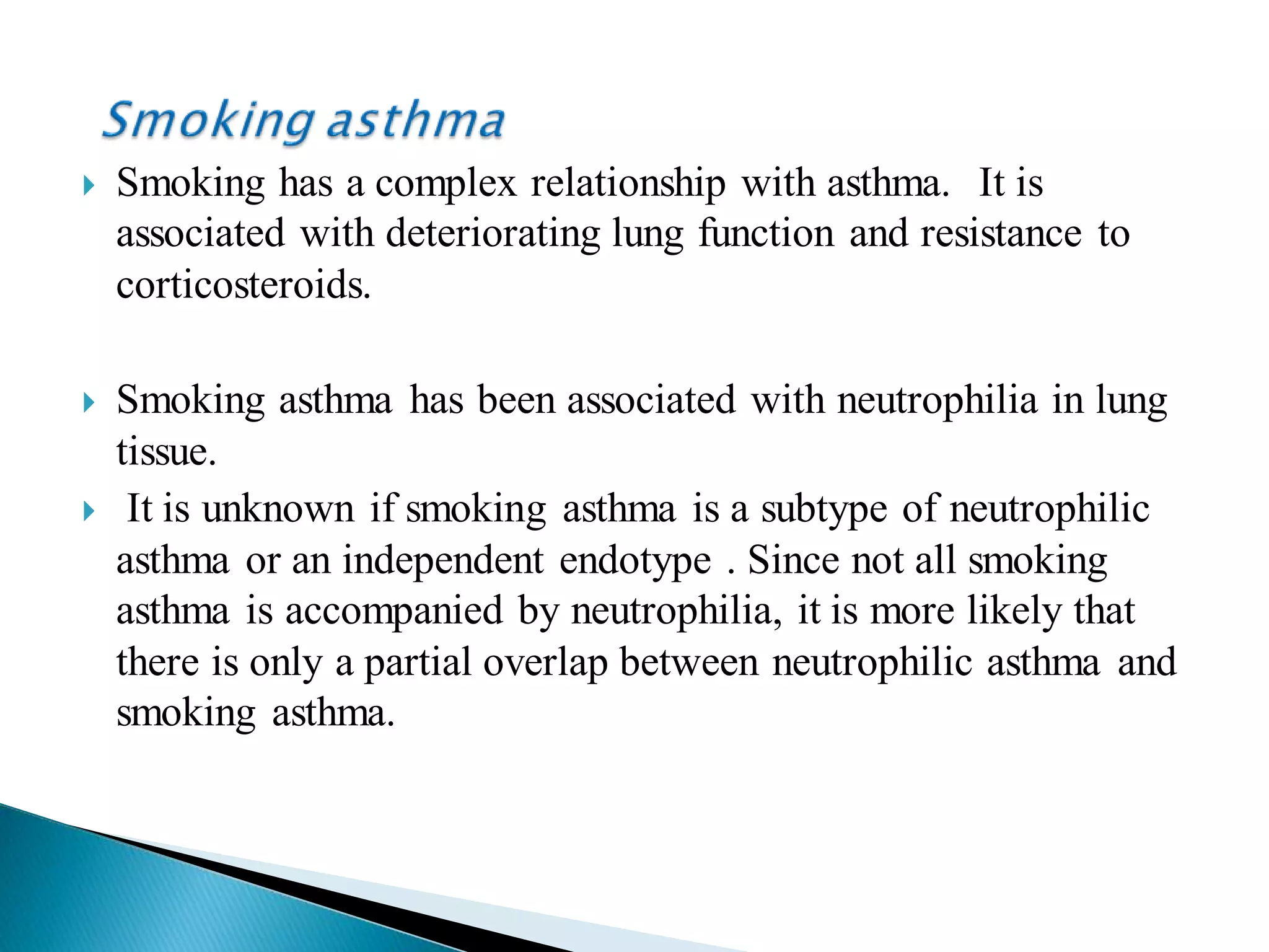  Smoking has a complex relationship with asthma. It is
associated with deteriorating lung function and resistance to
corticosteroids.
 Smoking asthma has been associated with neutrophilia in lung
tissue.
 It is unknown if smoking asthma is a subtype of neutrophilic
asthma or an independent endotype . Since not all smoking
asthma is accompanied by neutrophilia, it is more likely that
there is only a partial overlap between neutrophilic asthma and
smoking asthma.
 