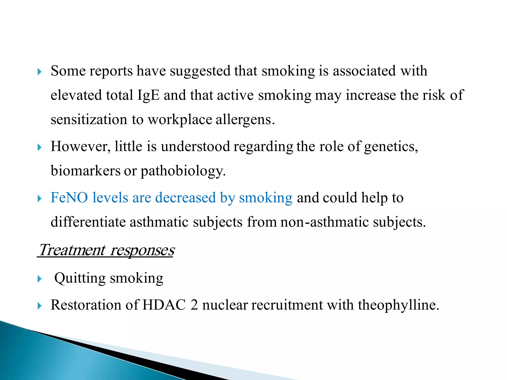 Some reports have suggested that smoking is associated with
elevated total IgE and that active smoking may increase the risk of
sensitization to workplace allergens.
 However, little is understood regarding the role of genetics,
biomarkers or pathobiology.
 FeNO levels are decreased by smoking and could help to
differentiate asthmatic subjects from non-asthmatic subjects.
Treatment responses
 Quitting smoking
 Restoration of HDAC 2 nuclear recruitment with theophylline.
 