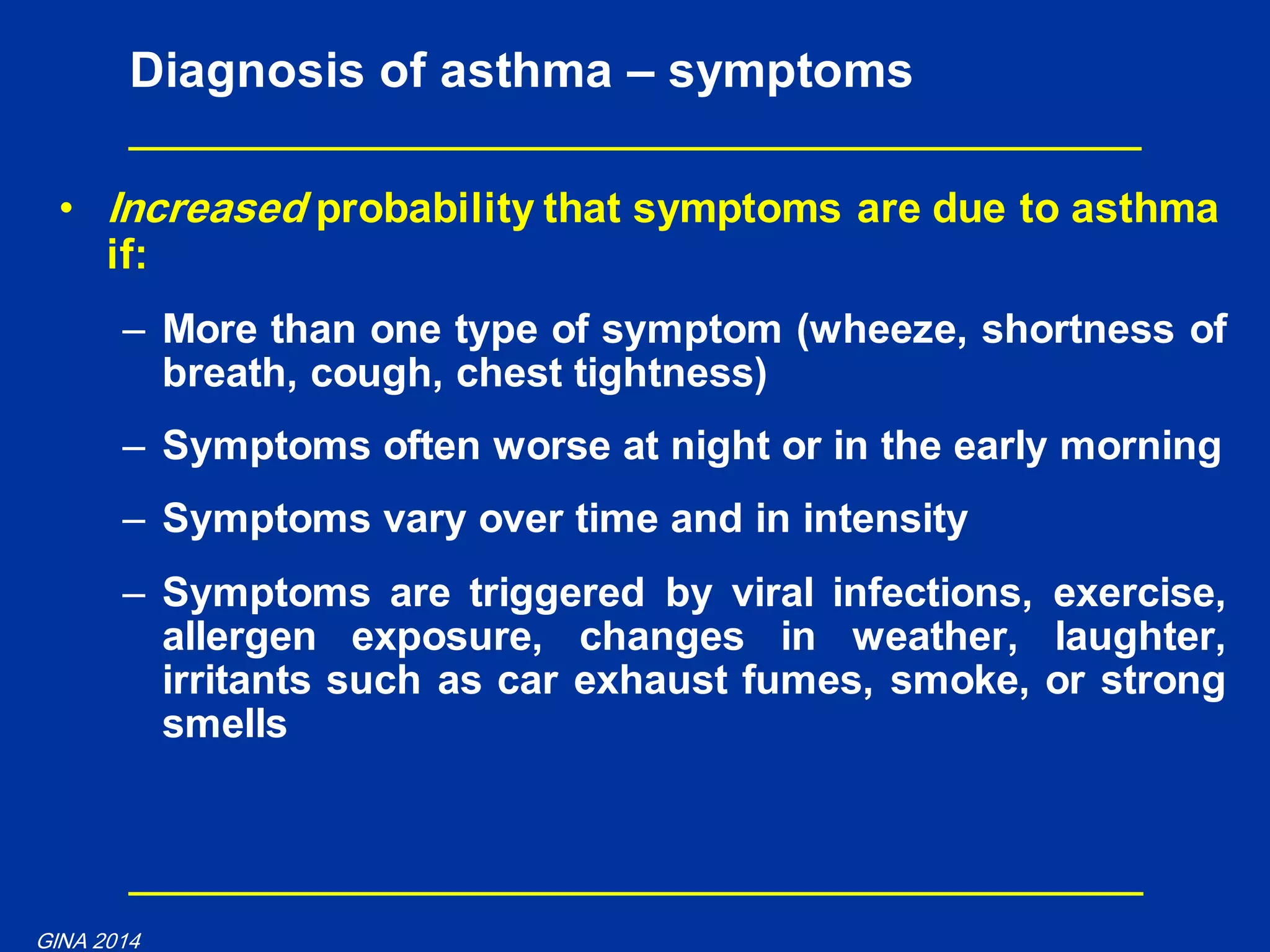 • Increased probability that symptoms are due to asthma
if:
– More than one type of symptom (wheeze, shortness of
breath, cough, chest tightness)
– Symptoms often worse at night or in the early morning
– Symptoms vary over time and in intensity
– Symptoms are triggered by viral infections, exercise,
allergen exposure, changes in weather, laughter,
irritants such as car exhaust fumes, smoke, or strong
smells
Diagnosis of asthma – symptoms
GINA 2014
 