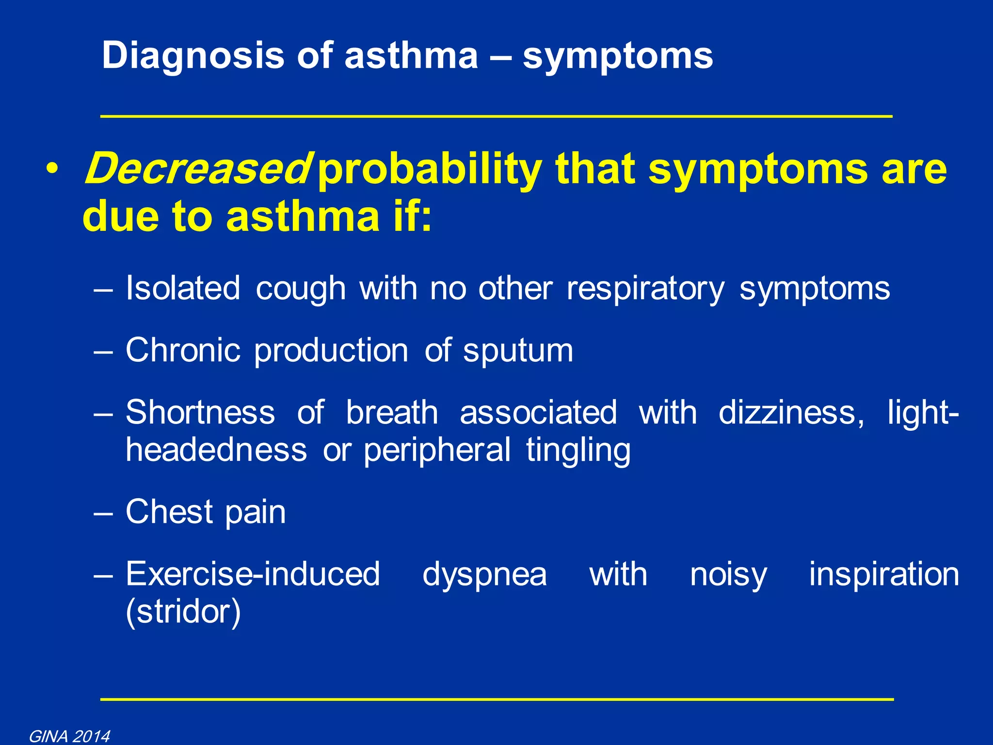 • Decreased probability that symptoms are
due to asthma if:
– Isolated cough with no other respiratory symptoms
– Chronic production of sputum
– Shortness of breath associated with dizziness, light-
headedness or peripheral tingling
– Chest pain
– Exercise-induced dyspnea with noisy inspiration
(stridor)
Diagnosis of asthma – symptoms
GINA 2014
 