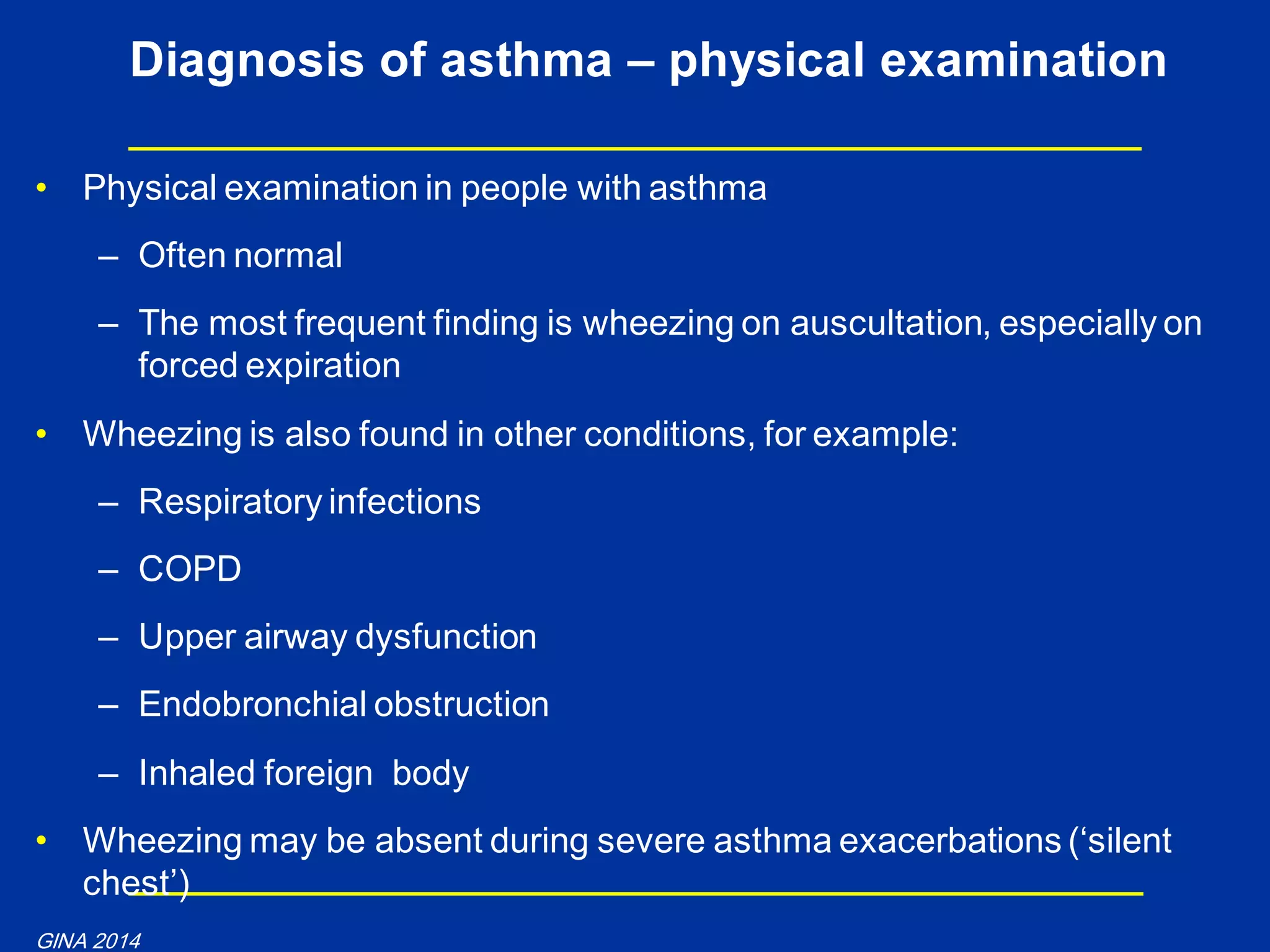 • Physical examination in people with asthma
– Often normal
– The most frequent finding is wheezing on auscultation, especially on
forced expiration
• Wheezing is also found in other conditions, for example:
– Respiratory infections
– COPD
– Upper airway dysfunction
– Endobronchial obstruction
– Inhaled foreign body
• Wheezing may be absent during severe asthma exacerbations („silent
chest‟)
Diagnosis of asthma – physical examination
GINA 2014
 