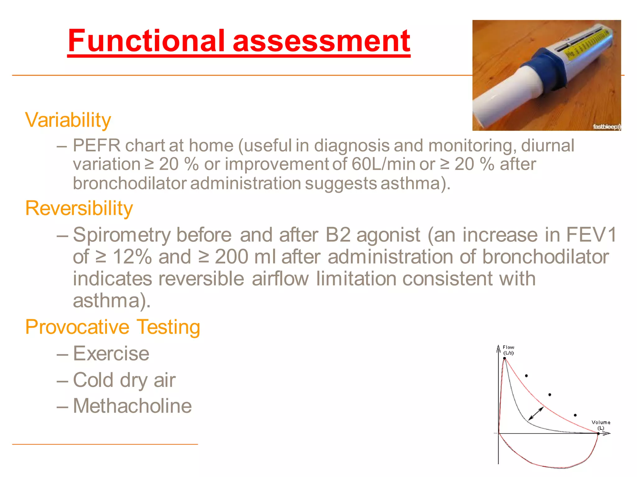 Functional assessment
Variability
– PEFR chart at home (useful in diagnosis and monitoring, diurnal
variation ≥ 20 % or improvement of 60L/min or ≥ 20 % after
bronchodilator administration suggests asthma).
Reversibility
– Spirometry before and after B2 agonist (an increase in FEV1
of ≥ 12% and ≥ 200 ml after administration of bronchodilator
indicates reversible airflow limitation consistent with
asthma).
Provocative Testing
– Exercise
– Cold dry air
– Methacholine
 