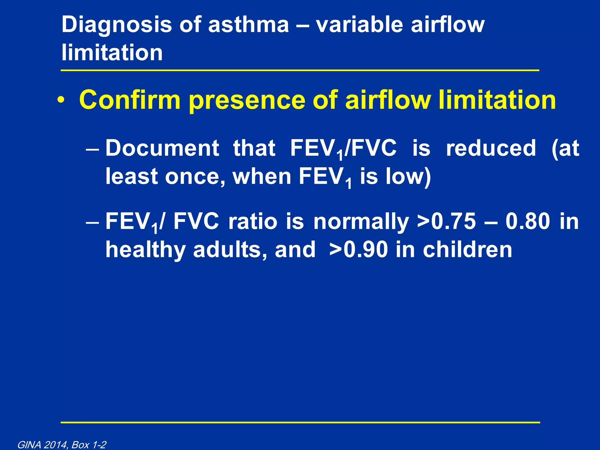 • Confirm presence of airflow limitation
– Document that FEV1/FVC is reduced (at
least once, when FEV1 is low)
– FEV1/ FVC ratio is normally >0.75 – 0.80 in
healthy adults, and >0.90 in children
Diagnosis of asthma – variable airflow
limitation
GINA 2014, Box 1-2
 