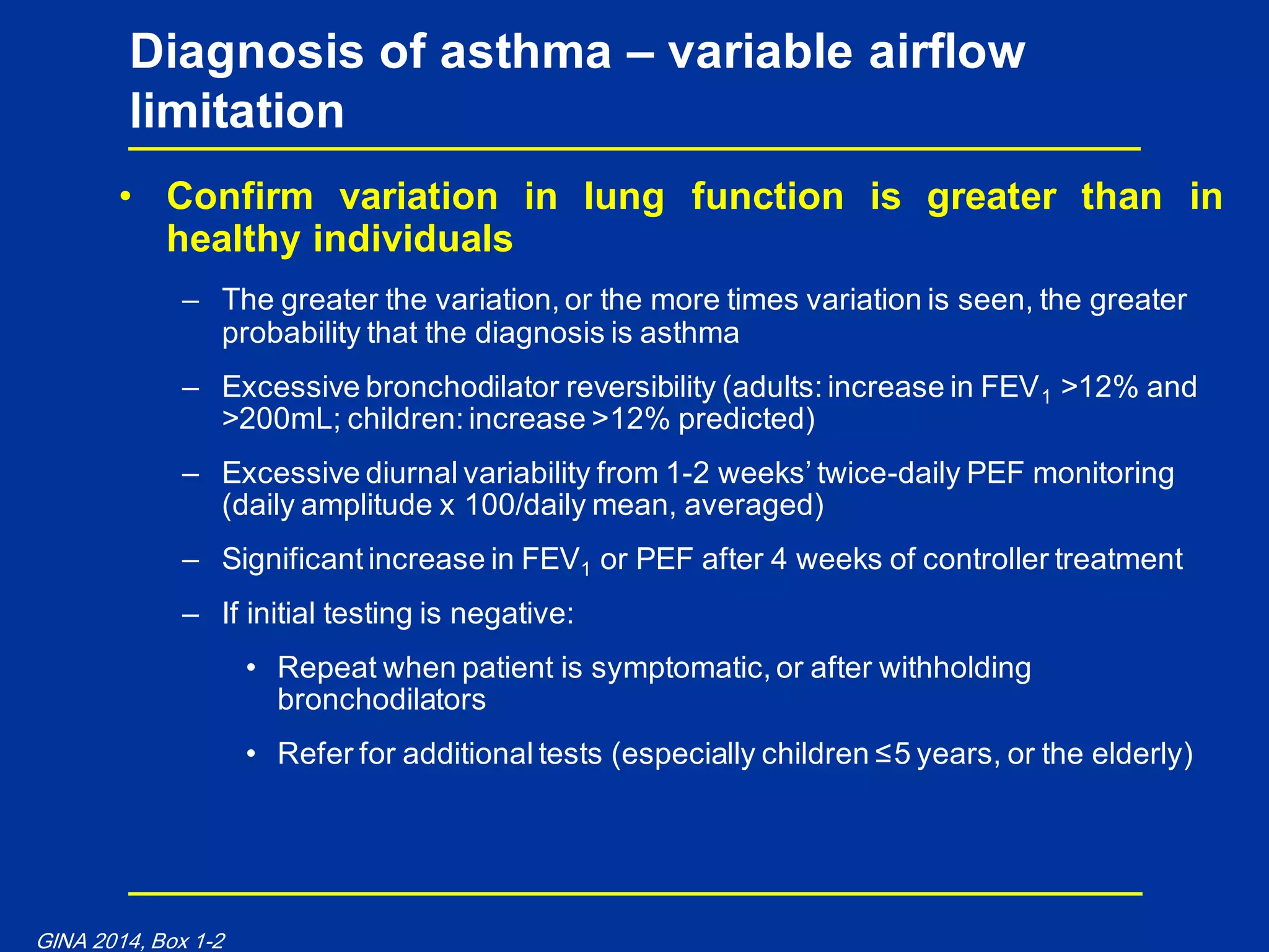 • Confirm variation in lung function is greater than in
healthy individuals
– The greater the variation, or the more times variation is seen, the greater
probability that the diagnosis is asthma
– Excessive bronchodilator reversibility (adults: increase in FEV1 >12% and
>200mL; children: increase >12% predicted)
– Excessive diurnal variability from 1-2 weeks‟ twice-daily PEF monitoring
(daily amplitude x 100/daily mean, averaged)
– Significant increase in FEV1 or PEF after 4 weeks of controller treatment
– If initial testing is negative:
• Repeat when patient is symptomatic, or after withholding
bronchodilators
• Refer for additional tests (especially children ≤5 years, or the elderly)
Diagnosis of asthma – variable airflow
limitation
GINA 2014, Box 1-2
 