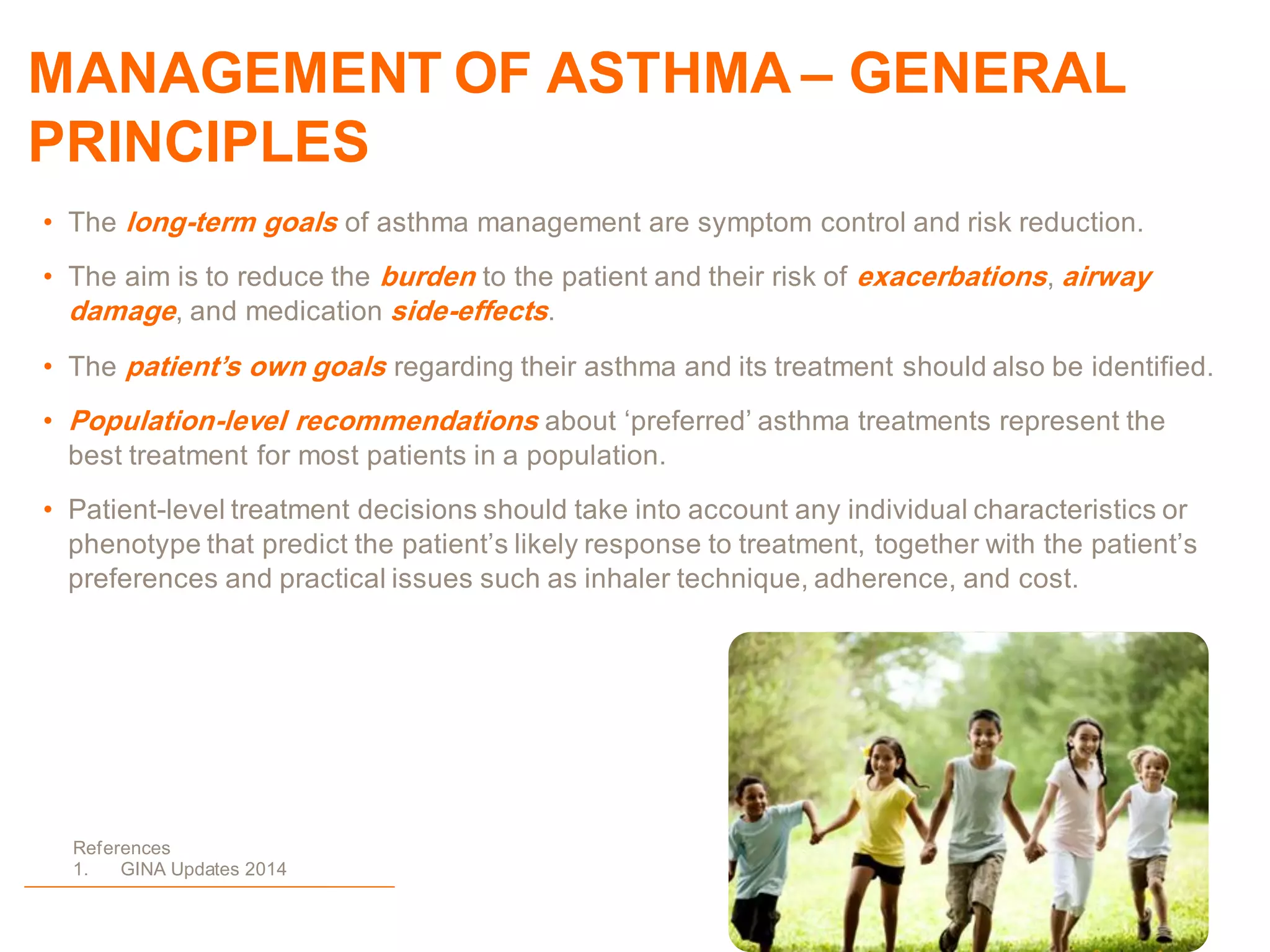 MANAGEMENT OF ASTHMA – GENERAL
PRINCIPLES
• The long-term goals of asthma management are symptom control and risk reduction.
• The aim is to reduce the burden to the patient and their risk of exacerbations, airway
damage, and medication side-effects.
• The patient’s own goals regarding their asthma and its treatment should also be identified.
• Population-level recommendations about „preferred‟ asthma treatments represent the
best treatment for most patients in a population.
• Patient-level treatment decisions should take into account any individual characteristics or
phenotype that predict the patient‟s likely response to treatment, together with the patient‟s
preferences and practical issues such as inhaler technique, adherence, and cost.
References
1. GINA Updates 2014
 