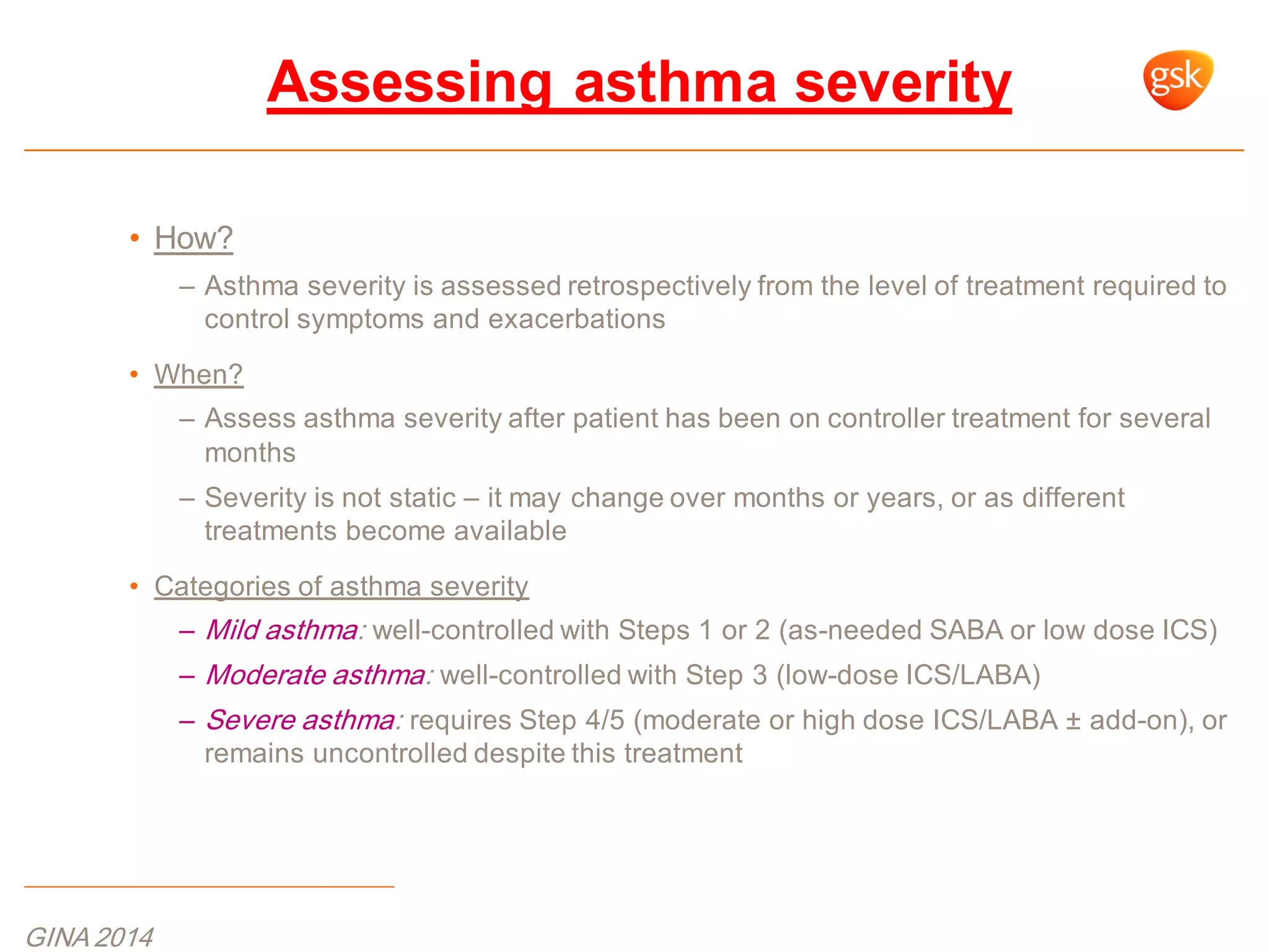 • How?
– Asthma severity is assessed retrospectively from the level of treatment required to
control symptoms and exacerbations
• When?
– Assess asthma severity after patient has been on controller treatment for several
months
– Severity is not static – it may change over months or years, or as different
treatments become available
• Categories of asthma severity
– Mild asthma: well-controlled with Steps 1 or 2 (as-needed SABA or low dose ICS)
– Moderate asthma: well-controlled with Step 3 (low-dose ICS/LABA)
– Severe asthma: requires Step 4/5 (moderate or high dose ICS/LABA ± add-on), or
remains uncontrolled despite this treatment
Assessing asthma severity
GINA 2014
 