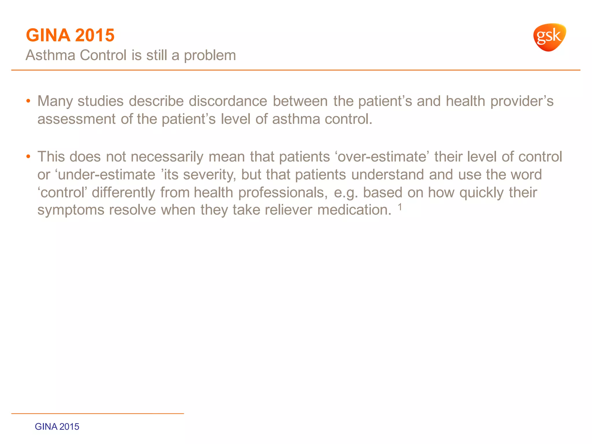 GINA 2015
Asthma Control is still a problem
• Many studies describe discordance between the patient‟s and health provider‟s
assessment of the patient‟s level of asthma control.
• This does not necessarily mean that patients „over-estimate‟ their level of control
or „under-estimate ‟its severity, but that patients understand and use the word
„control‟ differently from health professionals, e.g. based on how quickly their
symptoms resolve when they take reliever medication. 1
GINA 2015
 